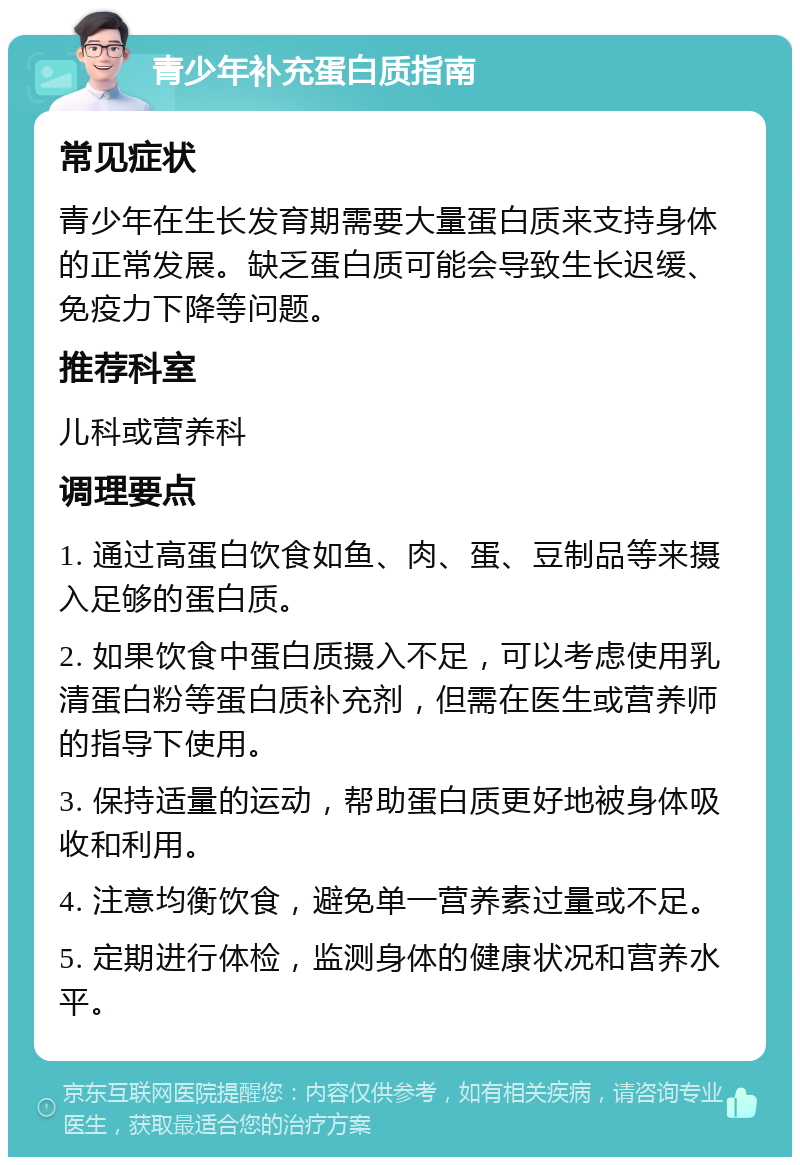 青少年补充蛋白质指南 常见症状 青少年在生长发育期需要大量蛋白质来支持身体的正常发展。缺乏蛋白质可能会导致生长迟缓、免疫力下降等问题。 推荐科室 儿科或营养科 调理要点 1. 通过高蛋白饮食如鱼、肉、蛋、豆制品等来摄入足够的蛋白质。 2. 如果饮食中蛋白质摄入不足，可以考虑使用乳清蛋白粉等蛋白质补充剂，但需在医生或营养师的指导下使用。 3. 保持适量的运动，帮助蛋白质更好地被身体吸收和利用。 4. 注意均衡饮食，避免单一营养素过量或不足。 5. 定期进行体检，监测身体的健康状况和营养水平。