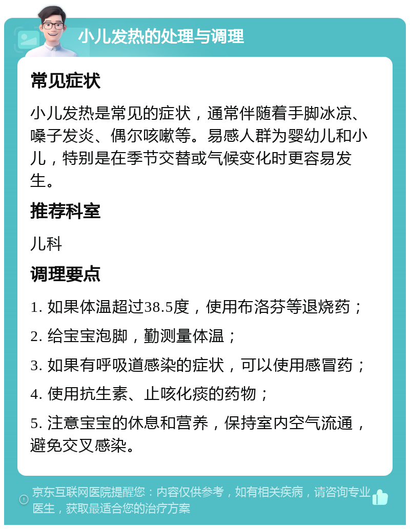 小儿发热的处理与调理 常见症状 小儿发热是常见的症状，通常伴随着手脚冰凉、嗓子发炎、偶尔咳嗽等。易感人群为婴幼儿和小儿，特别是在季节交替或气候变化时更容易发生。 推荐科室 儿科 调理要点 1. 如果体温超过38.5度，使用布洛芬等退烧药； 2. 给宝宝泡脚，勤测量体温； 3. 如果有呼吸道感染的症状，可以使用感冒药； 4. 使用抗生素、止咳化痰的药物； 5. 注意宝宝的休息和营养，保持室内空气流通，避免交叉感染。