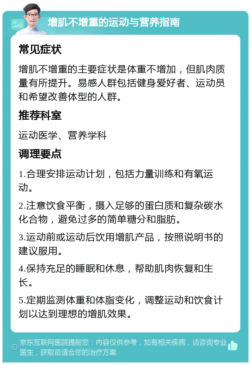 增肌不增重的运动与营养指南 常见症状 增肌不增重的主要症状是体重不增加，但肌肉质量有所提升。易感人群包括健身爱好者、运动员和希望改善体型的人群。 推荐科室 运动医学、营养学科 调理要点 1.合理安排运动计划，包括力量训练和有氧运动。 2.注意饮食平衡，摄入足够的蛋白质和复杂碳水化合物，避免过多的简单糖分和脂肪。 3.运动前或运动后饮用增肌产品，按照说明书的建议服用。 4.保持充足的睡眠和休息，帮助肌肉恢复和生长。 5.定期监测体重和体脂变化，调整运动和饮食计划以达到理想的增肌效果。