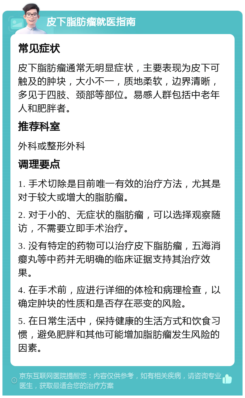 皮下脂肪瘤就医指南 常见症状 皮下脂肪瘤通常无明显症状，主要表现为皮下可触及的肿块，大小不一，质地柔软，边界清晰，多见于四肢、颈部等部位。易感人群包括中老年人和肥胖者。 推荐科室 外科或整形外科 调理要点 1. 手术切除是目前唯一有效的治疗方法，尤其是对于较大或增大的脂肪瘤。 2. 对于小的、无症状的脂肪瘤，可以选择观察随访，不需要立即手术治疗。 3. 没有特定的药物可以治疗皮下脂肪瘤，五海消瘿丸等中药并无明确的临床证据支持其治疗效果。 4. 在手术前，应进行详细的体检和病理检查，以确定肿块的性质和是否存在恶变的风险。 5. 在日常生活中，保持健康的生活方式和饮食习惯，避免肥胖和其他可能增加脂肪瘤发生风险的因素。