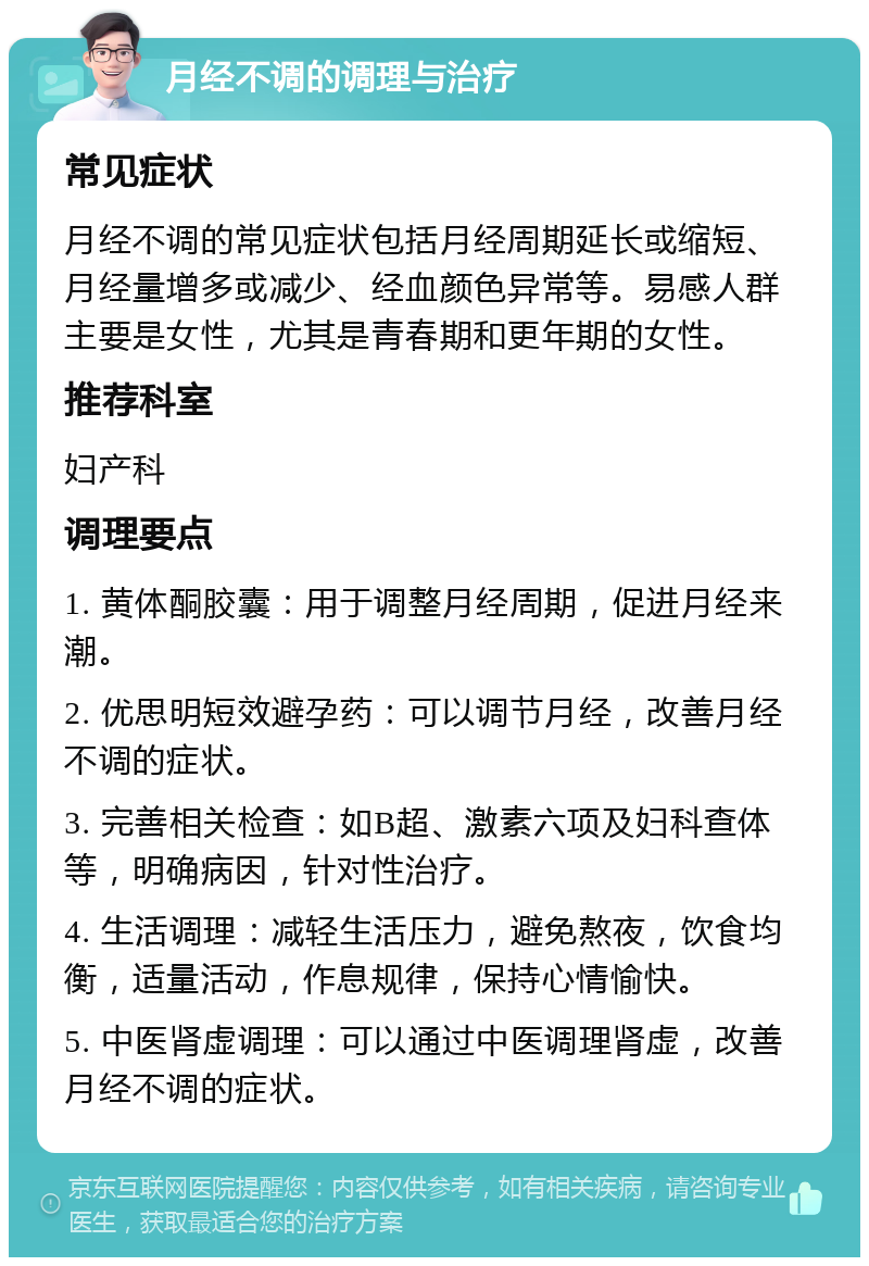 月经不调的调理与治疗 常见症状 月经不调的常见症状包括月经周期延长或缩短、月经量增多或减少、经血颜色异常等。易感人群主要是女性，尤其是青春期和更年期的女性。 推荐科室 妇产科 调理要点 1. 黄体酮胶囊：用于调整月经周期，促进月经来潮。 2. 优思明短效避孕药：可以调节月经，改善月经不调的症状。 3. 完善相关检查：如B超、激素六项及妇科查体等，明确病因，针对性治疗。 4. 生活调理：减轻生活压力，避免熬夜，饮食均衡，适量活动，作息规律，保持心情愉快。 5. 中医肾虚调理：可以通过中医调理肾虚，改善月经不调的症状。