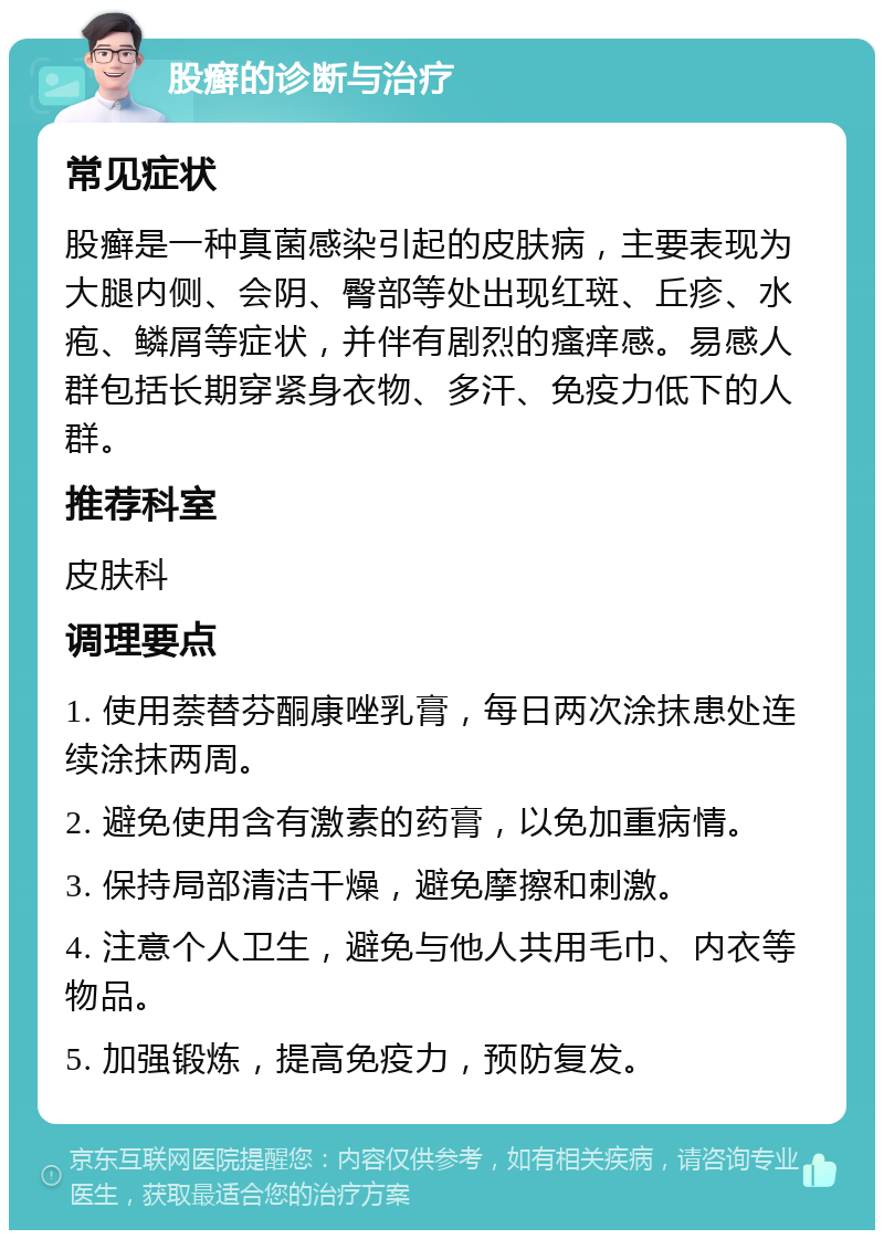 股癣的诊断与治疗 常见症状 股癣是一种真菌感染引起的皮肤病，主要表现为大腿内侧、会阴、臀部等处出现红斑、丘疹、水疱、鳞屑等症状，并伴有剧烈的瘙痒感。易感人群包括长期穿紧身衣物、多汗、免疫力低下的人群。 推荐科室 皮肤科 调理要点 1. 使用萘替芬酮康唑乳膏，每日两次涂抹患处连续涂抹两周。 2. 避免使用含有激素的药膏，以免加重病情。 3. 保持局部清洁干燥，避免摩擦和刺激。 4. 注意个人卫生，避免与他人共用毛巾、内衣等物品。 5. 加强锻炼，提高免疫力，预防复发。