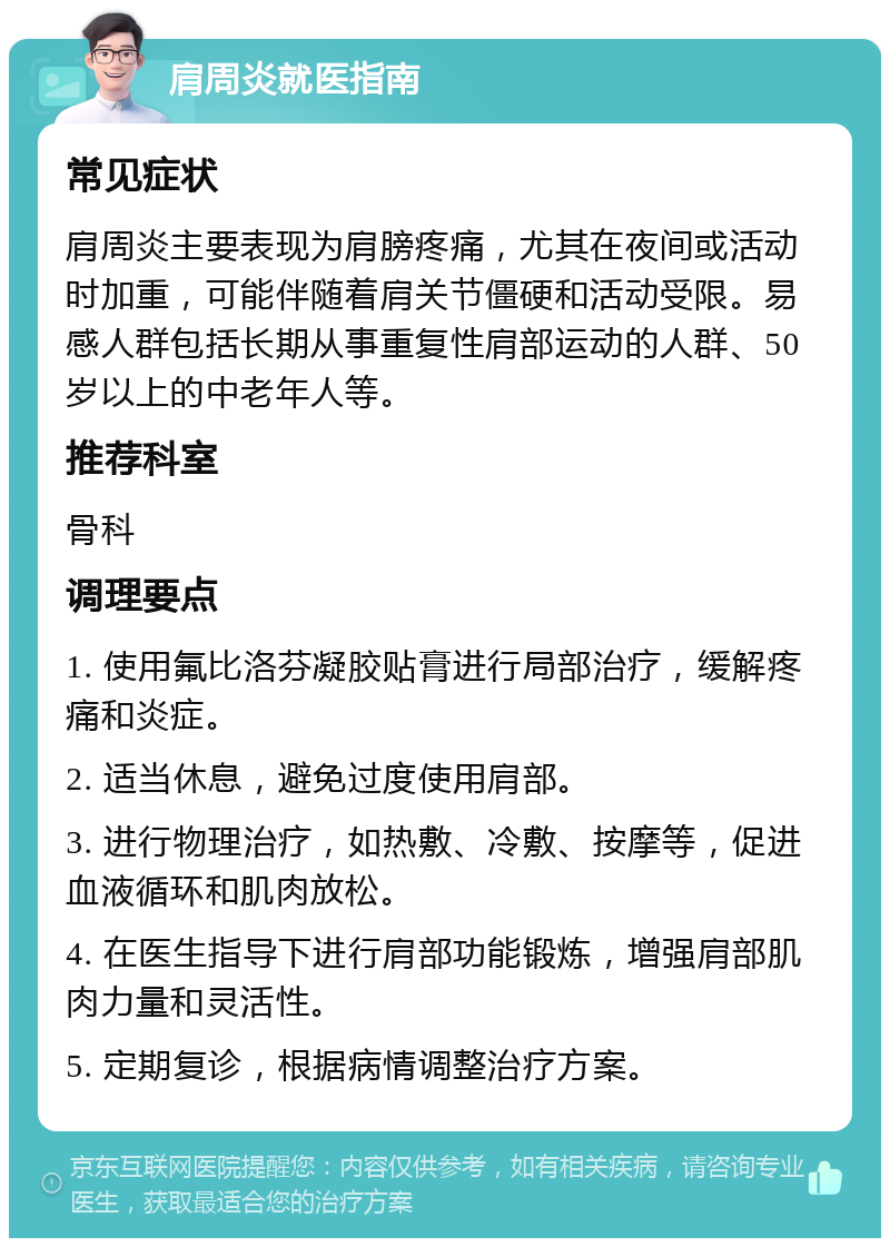 肩周炎就医指南 常见症状 肩周炎主要表现为肩膀疼痛，尤其在夜间或活动时加重，可能伴随着肩关节僵硬和活动受限。易感人群包括长期从事重复性肩部运动的人群、50岁以上的中老年人等。 推荐科室 骨科 调理要点 1. 使用氟比洛芬凝胶贴膏进行局部治疗，缓解疼痛和炎症。 2. 适当休息，避免过度使用肩部。 3. 进行物理治疗，如热敷、冷敷、按摩等，促进血液循环和肌肉放松。 4. 在医生指导下进行肩部功能锻炼，增强肩部肌肉力量和灵活性。 5. 定期复诊，根据病情调整治疗方案。