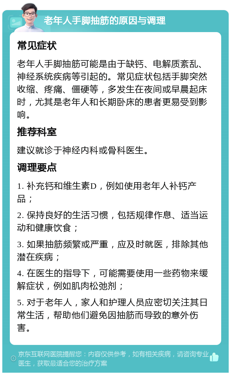 老年人手脚抽筋的原因与调理 常见症状 老年人手脚抽筋可能是由于缺钙、电解质紊乱、神经系统疾病等引起的。常见症状包括手脚突然收缩、疼痛、僵硬等，多发生在夜间或早晨起床时，尤其是老年人和长期卧床的患者更易受到影响。 推荐科室 建议就诊于神经内科或骨科医生。 调理要点 1. 补充钙和维生素D，例如使用老年人补钙产品； 2. 保持良好的生活习惯，包括规律作息、适当运动和健康饮食； 3. 如果抽筋频繁或严重，应及时就医，排除其他潜在疾病； 4. 在医生的指导下，可能需要使用一些药物来缓解症状，例如肌肉松弛剂； 5. 对于老年人，家人和护理人员应密切关注其日常生活，帮助他们避免因抽筋而导致的意外伤害。