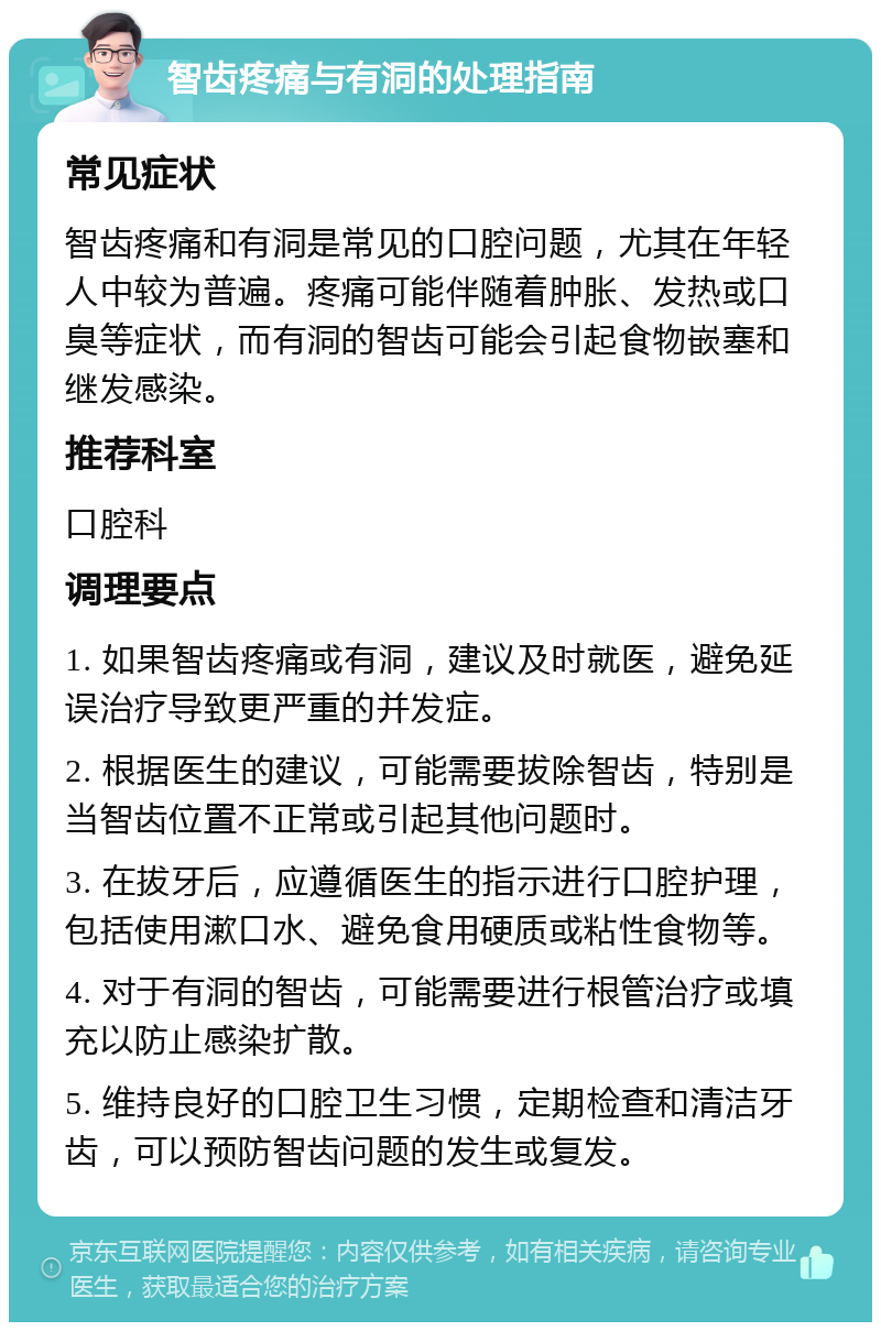 智齿疼痛与有洞的处理指南 常见症状 智齿疼痛和有洞是常见的口腔问题，尤其在年轻人中较为普遍。疼痛可能伴随着肿胀、发热或口臭等症状，而有洞的智齿可能会引起食物嵌塞和继发感染。 推荐科室 口腔科 调理要点 1. 如果智齿疼痛或有洞，建议及时就医，避免延误治疗导致更严重的并发症。 2. 根据医生的建议，可能需要拔除智齿，特别是当智齿位置不正常或引起其他问题时。 3. 在拔牙后，应遵循医生的指示进行口腔护理，包括使用漱口水、避免食用硬质或粘性食物等。 4. 对于有洞的智齿，可能需要进行根管治疗或填充以防止感染扩散。 5. 维持良好的口腔卫生习惯，定期检查和清洁牙齿，可以预防智齿问题的发生或复发。