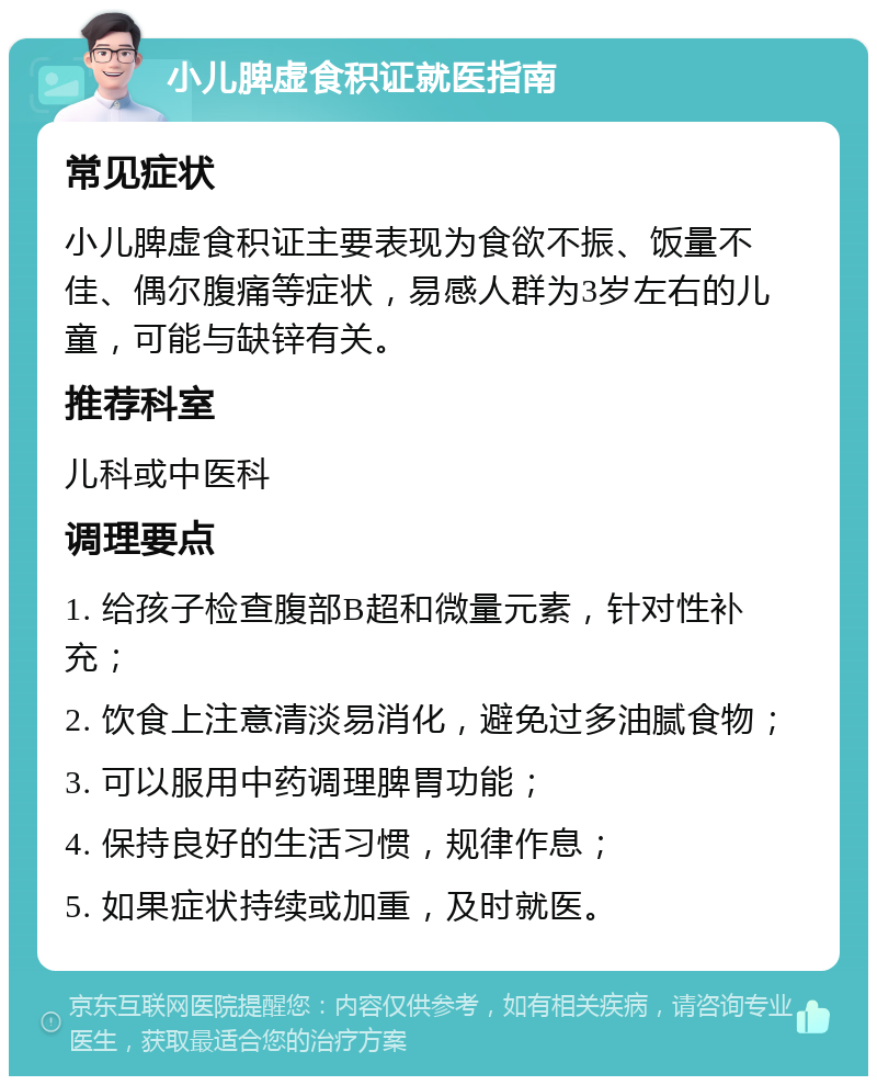 小儿脾虚食积证就医指南 常见症状 小儿脾虚食积证主要表现为食欲不振、饭量不佳、偶尔腹痛等症状，易感人群为3岁左右的儿童，可能与缺锌有关。 推荐科室 儿科或中医科 调理要点 1. 给孩子检查腹部B超和微量元素，针对性补充； 2. 饮食上注意清淡易消化，避免过多油腻食物； 3. 可以服用中药调理脾胃功能； 4. 保持良好的生活习惯，规律作息； 5. 如果症状持续或加重，及时就医。