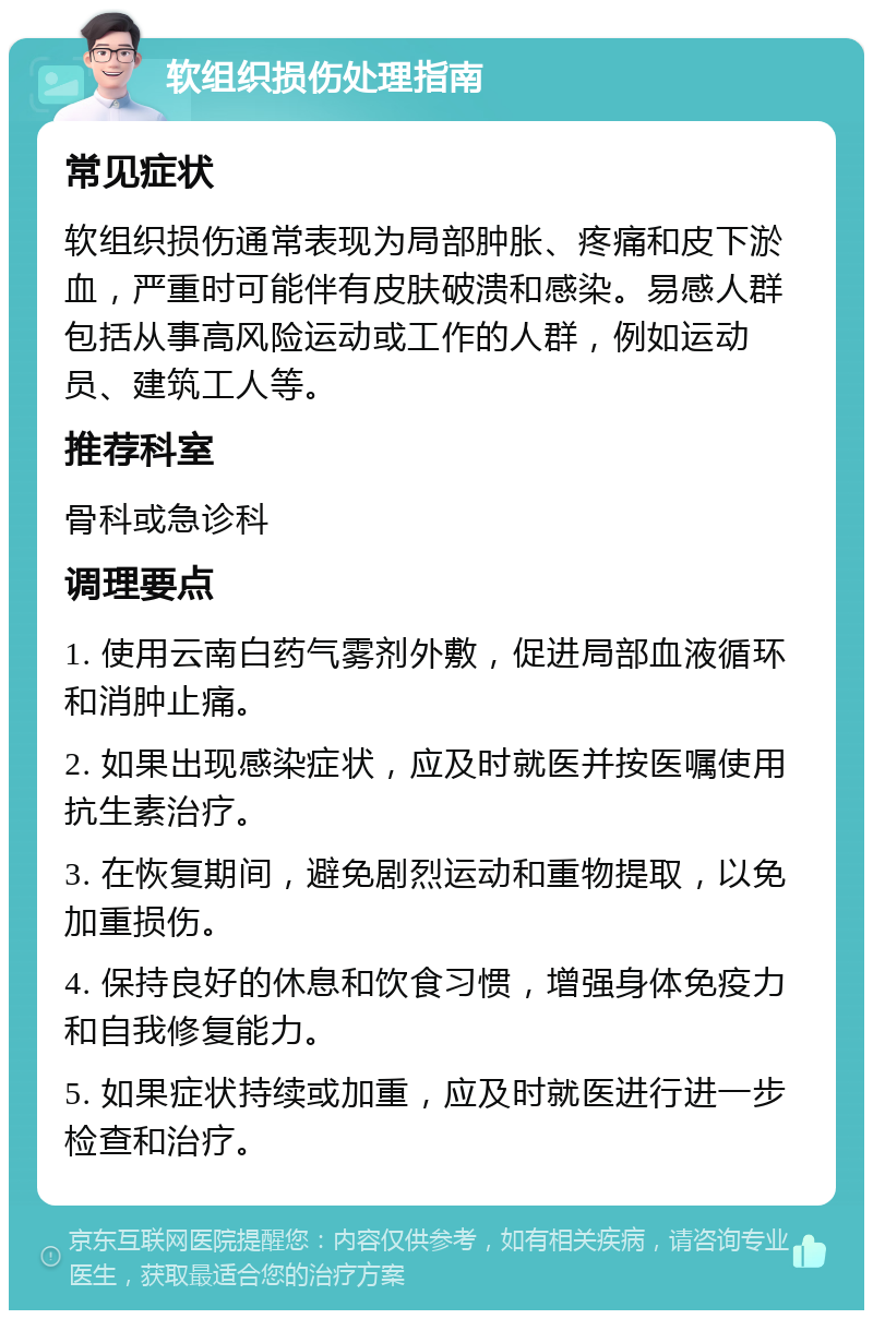 软组织损伤处理指南 常见症状 软组织损伤通常表现为局部肿胀、疼痛和皮下淤血，严重时可能伴有皮肤破溃和感染。易感人群包括从事高风险运动或工作的人群，例如运动员、建筑工人等。 推荐科室 骨科或急诊科 调理要点 1. 使用云南白药气雾剂外敷，促进局部血液循环和消肿止痛。 2. 如果出现感染症状，应及时就医并按医嘱使用抗生素治疗。 3. 在恢复期间，避免剧烈运动和重物提取，以免加重损伤。 4. 保持良好的休息和饮食习惯，增强身体免疫力和自我修复能力。 5. 如果症状持续或加重，应及时就医进行进一步检查和治疗。