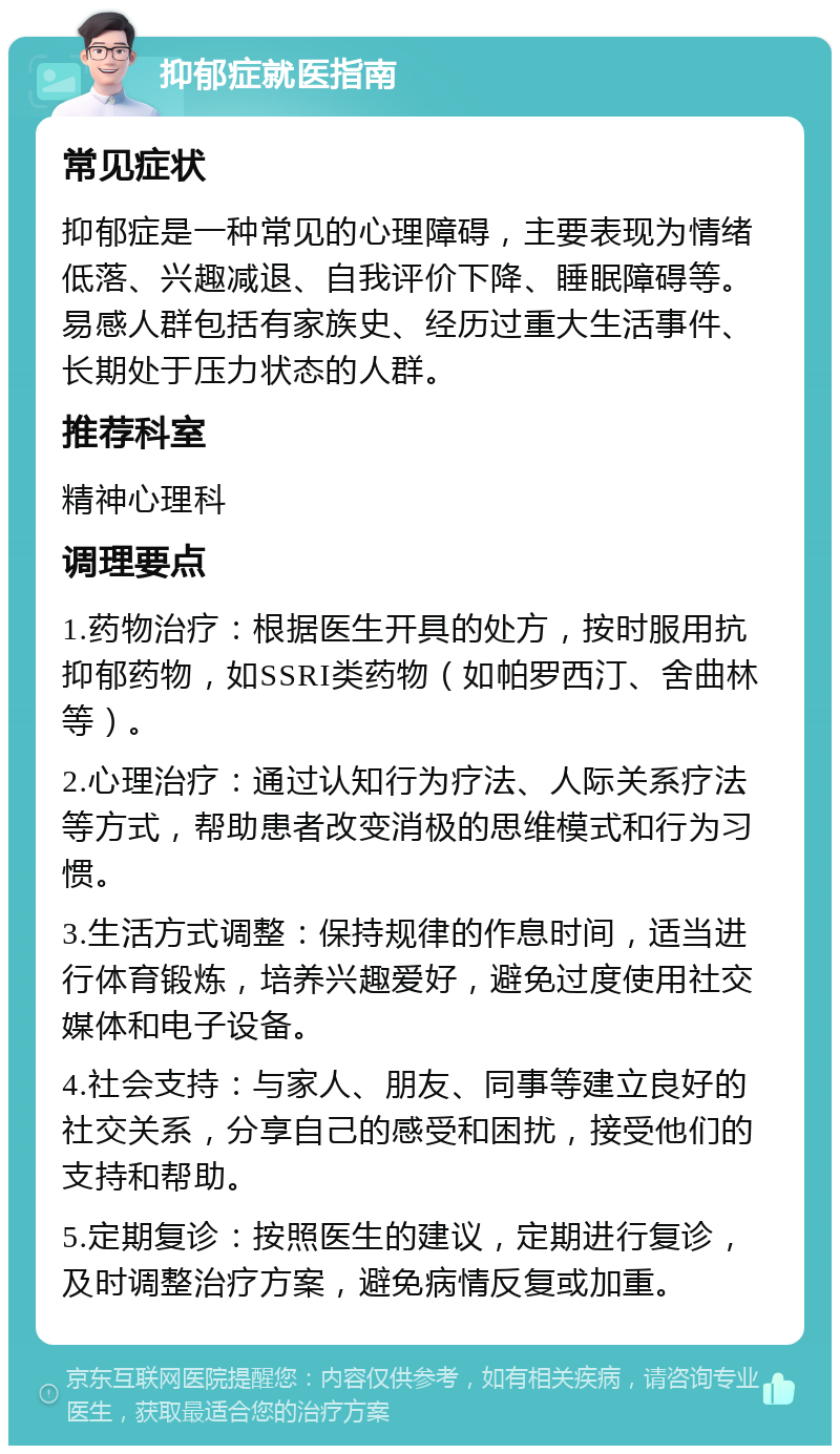 抑郁症就医指南 常见症状 抑郁症是一种常见的心理障碍，主要表现为情绪低落、兴趣减退、自我评价下降、睡眠障碍等。易感人群包括有家族史、经历过重大生活事件、长期处于压力状态的人群。 推荐科室 精神心理科 调理要点 1.药物治疗：根据医生开具的处方，按时服用抗抑郁药物，如SSRI类药物（如帕罗西汀、舍曲林等）。 2.心理治疗：通过认知行为疗法、人际关系疗法等方式，帮助患者改变消极的思维模式和行为习惯。 3.生活方式调整：保持规律的作息时间，适当进行体育锻炼，培养兴趣爱好，避免过度使用社交媒体和电子设备。 4.社会支持：与家人、朋友、同事等建立良好的社交关系，分享自己的感受和困扰，接受他们的支持和帮助。 5.定期复诊：按照医生的建议，定期进行复诊，及时调整治疗方案，避免病情反复或加重。