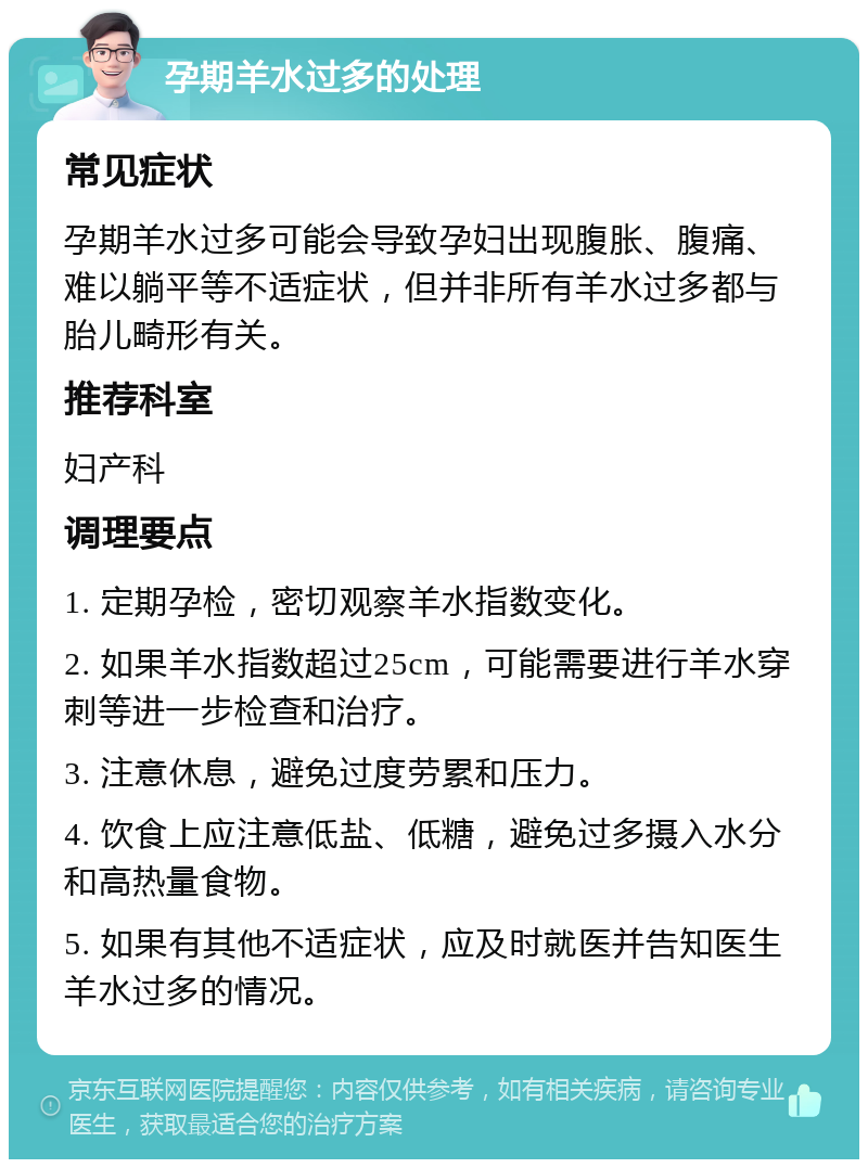 孕期羊水过多的处理 常见症状 孕期羊水过多可能会导致孕妇出现腹胀、腹痛、难以躺平等不适症状，但并非所有羊水过多都与胎儿畸形有关。 推荐科室 妇产科 调理要点 1. 定期孕检，密切观察羊水指数变化。 2. 如果羊水指数超过25cm，可能需要进行羊水穿刺等进一步检查和治疗。 3. 注意休息，避免过度劳累和压力。 4. 饮食上应注意低盐、低糖，避免过多摄入水分和高热量食物。 5. 如果有其他不适症状，应及时就医并告知医生羊水过多的情况。