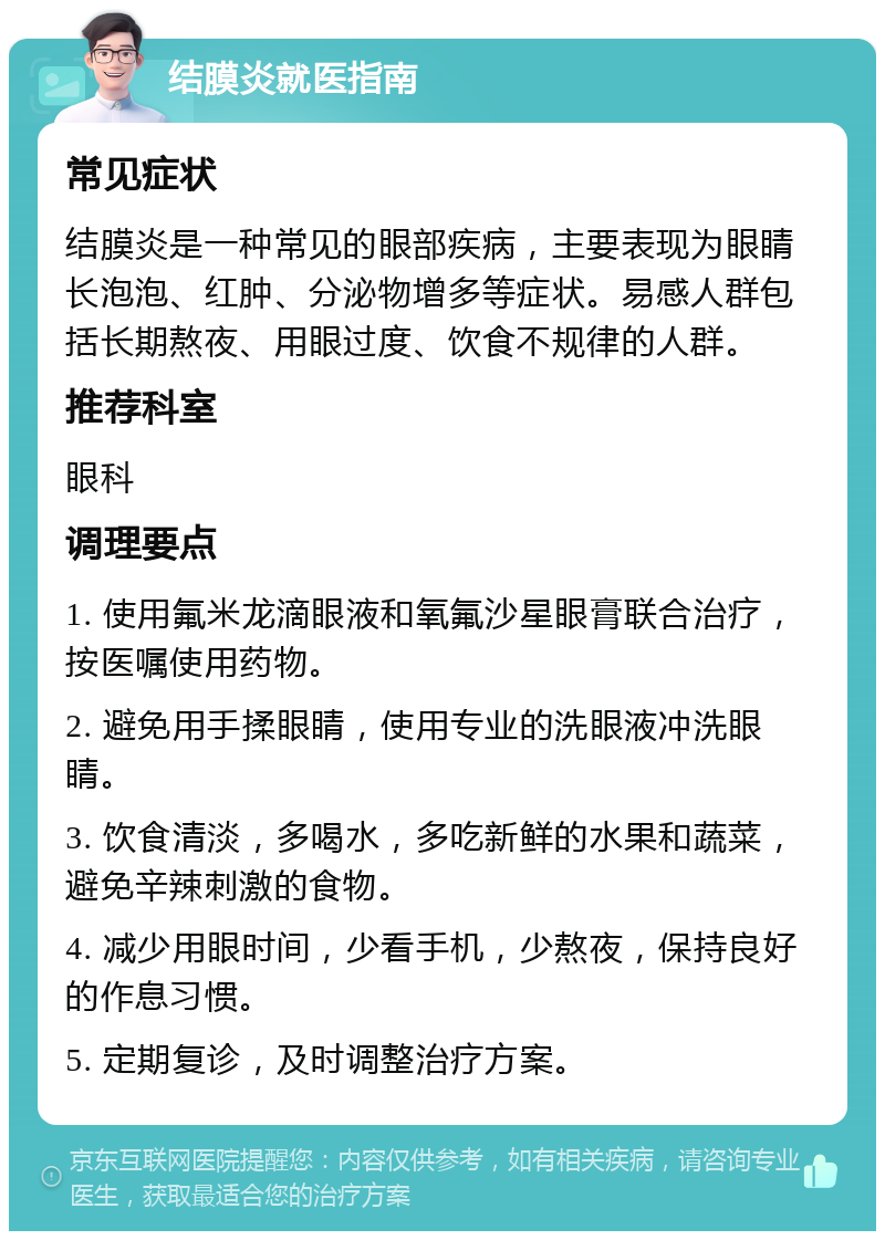 结膜炎就医指南 常见症状 结膜炎是一种常见的眼部疾病，主要表现为眼睛长泡泡、红肿、分泌物增多等症状。易感人群包括长期熬夜、用眼过度、饮食不规律的人群。 推荐科室 眼科 调理要点 1. 使用氟米龙滴眼液和氧氟沙星眼膏联合治疗，按医嘱使用药物。 2. 避免用手揉眼睛，使用专业的洗眼液冲洗眼睛。 3. 饮食清淡，多喝水，多吃新鲜的水果和蔬菜，避免辛辣刺激的食物。 4. 减少用眼时间，少看手机，少熬夜，保持良好的作息习惯。 5. 定期复诊，及时调整治疗方案。