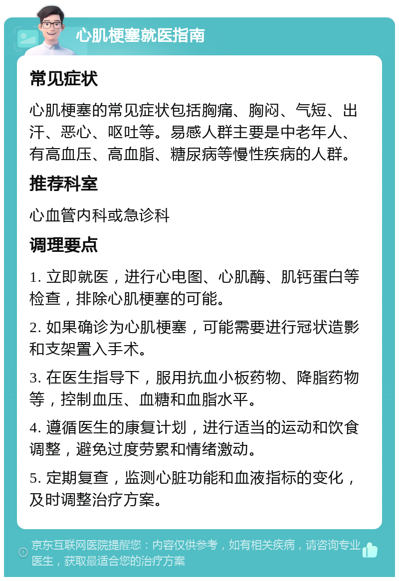 心肌梗塞就医指南 常见症状 心肌梗塞的常见症状包括胸痛、胸闷、气短、出汗、恶心、呕吐等。易感人群主要是中老年人、有高血压、高血脂、糖尿病等慢性疾病的人群。 推荐科室 心血管内科或急诊科 调理要点 1. 立即就医，进行心电图、心肌酶、肌钙蛋白等检查，排除心肌梗塞的可能。 2. 如果确诊为心肌梗塞，可能需要进行冠状造影和支架置入手术。 3. 在医生指导下，服用抗血小板药物、降脂药物等，控制血压、血糖和血脂水平。 4. 遵循医生的康复计划，进行适当的运动和饮食调整，避免过度劳累和情绪激动。 5. 定期复查，监测心脏功能和血液指标的变化，及时调整治疗方案。