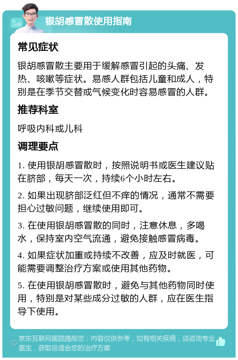 银胡感冒散使用指南 常见症状 银胡感冒散主要用于缓解感冒引起的头痛、发热、咳嗽等症状。易感人群包括儿童和成人，特别是在季节交替或气候变化时容易感冒的人群。 推荐科室 呼吸内科或儿科 调理要点 1. 使用银胡感冒散时，按照说明书或医生建议贴在脐部，每天一次，持续6个小时左右。 2. 如果出现脐部泛红但不痒的情况，通常不需要担心过敏问题，继续使用即可。 3. 在使用银胡感冒散的同时，注意休息，多喝水，保持室内空气流通，避免接触感冒病毒。 4. 如果症状加重或持续不改善，应及时就医，可能需要调整治疗方案或使用其他药物。 5. 在使用银胡感冒散时，避免与其他药物同时使用，特别是对某些成分过敏的人群，应在医生指导下使用。