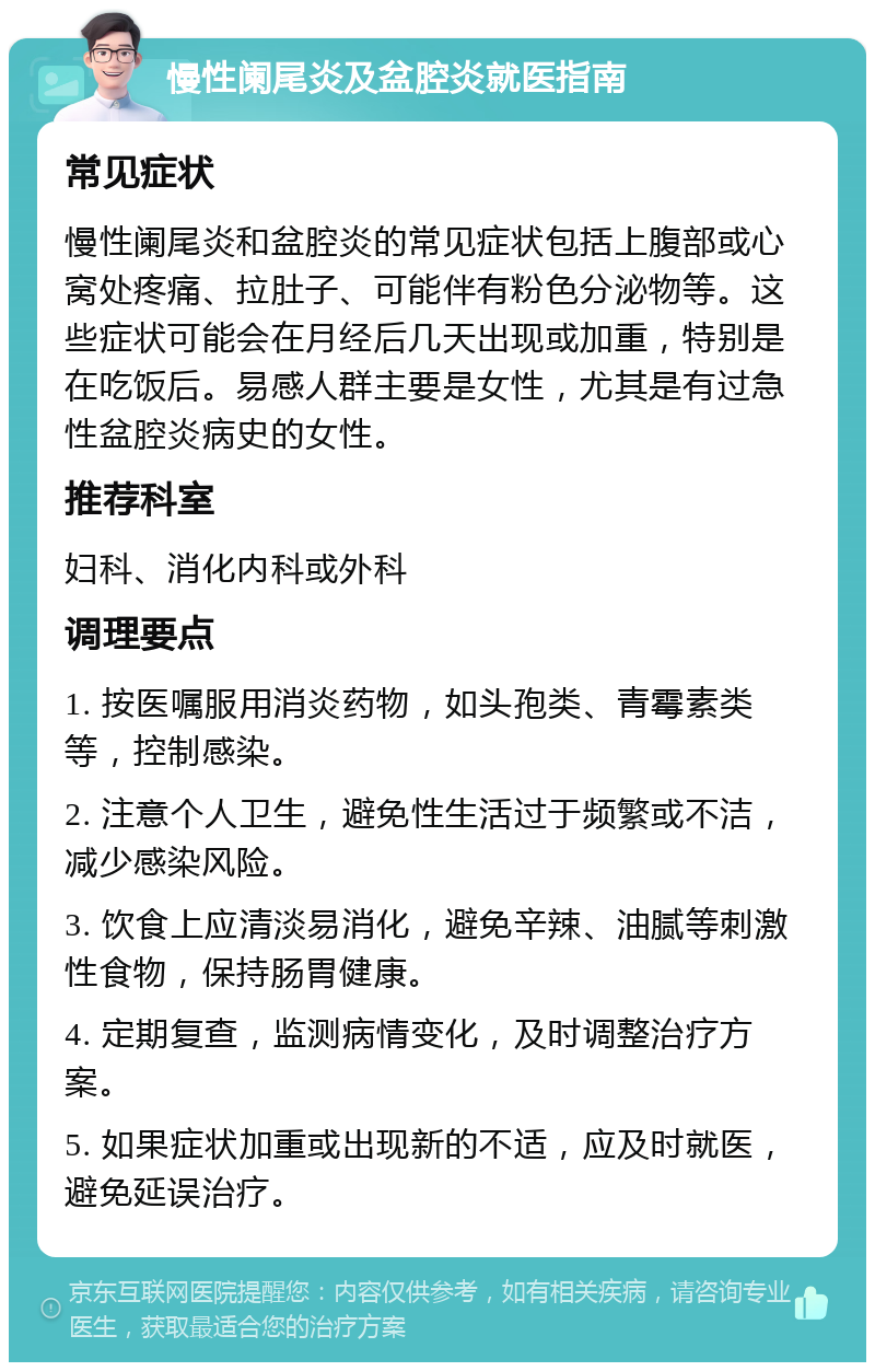 慢性阑尾炎及盆腔炎就医指南 常见症状 慢性阑尾炎和盆腔炎的常见症状包括上腹部或心窝处疼痛、拉肚子、可能伴有粉色分泌物等。这些症状可能会在月经后几天出现或加重，特别是在吃饭后。易感人群主要是女性，尤其是有过急性盆腔炎病史的女性。 推荐科室 妇科、消化内科或外科 调理要点 1. 按医嘱服用消炎药物，如头孢类、青霉素类等，控制感染。 2. 注意个人卫生，避免性生活过于频繁或不洁，减少感染风险。 3. 饮食上应清淡易消化，避免辛辣、油腻等刺激性食物，保持肠胃健康。 4. 定期复查，监测病情变化，及时调整治疗方案。 5. 如果症状加重或出现新的不适，应及时就医，避免延误治疗。