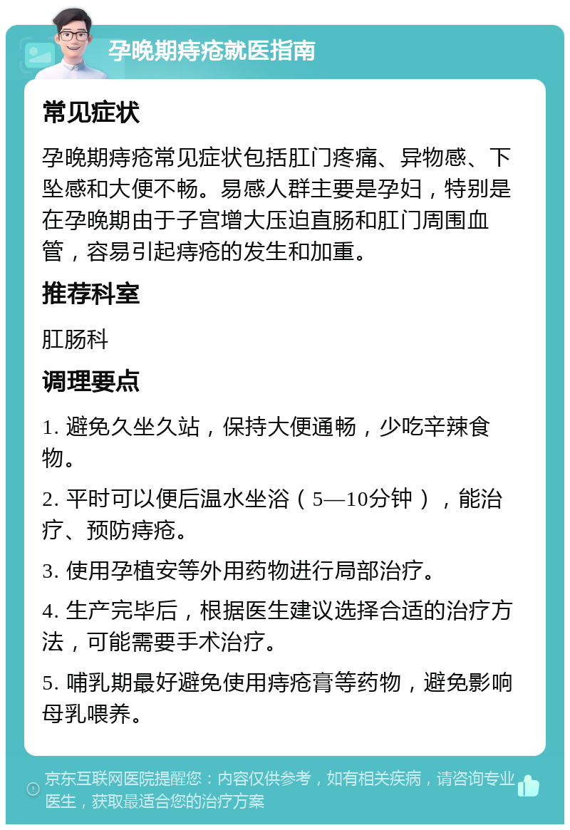 孕晚期痔疮就医指南 常见症状 孕晚期痔疮常见症状包括肛门疼痛、异物感、下坠感和大便不畅。易感人群主要是孕妇，特别是在孕晚期由于子宫增大压迫直肠和肛门周围血管，容易引起痔疮的发生和加重。 推荐科室 肛肠科 调理要点 1. 避免久坐久站，保持大便通畅，少吃辛辣食物。 2. 平时可以便后温水坐浴（5—10分钟），能治疗、预防痔疮。 3. 使用孕植安等外用药物进行局部治疗。 4. 生产完毕后，根据医生建议选择合适的治疗方法，可能需要手术治疗。 5. 哺乳期最好避免使用痔疮膏等药物，避免影响母乳喂养。