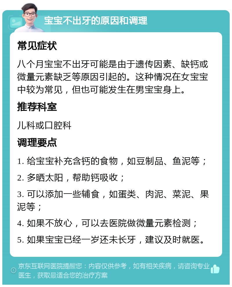 宝宝不出牙的原因和调理 常见症状 八个月宝宝不出牙可能是由于遗传因素、缺钙或微量元素缺乏等原因引起的。这种情况在女宝宝中较为常见，但也可能发生在男宝宝身上。 推荐科室 儿科或口腔科 调理要点 1. 给宝宝补充含钙的食物，如豆制品、鱼泥等； 2. 多晒太阳，帮助钙吸收； 3. 可以添加一些辅食，如蛋类、肉泥、菜泥、果泥等； 4. 如果不放心，可以去医院做微量元素检测； 5. 如果宝宝已经一岁还未长牙，建议及时就医。