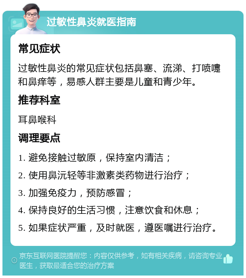 过敏性鼻炎就医指南 常见症状 过敏性鼻炎的常见症状包括鼻塞、流涕、打喷嚏和鼻痒等，易感人群主要是儿童和青少年。 推荐科室 耳鼻喉科 调理要点 1. 避免接触过敏原，保持室内清洁； 2. 使用鼻沅轻等非激素类药物进行治疗； 3. 加强免疫力，预防感冒； 4. 保持良好的生活习惯，注意饮食和休息； 5. 如果症状严重，及时就医，遵医嘱进行治疗。