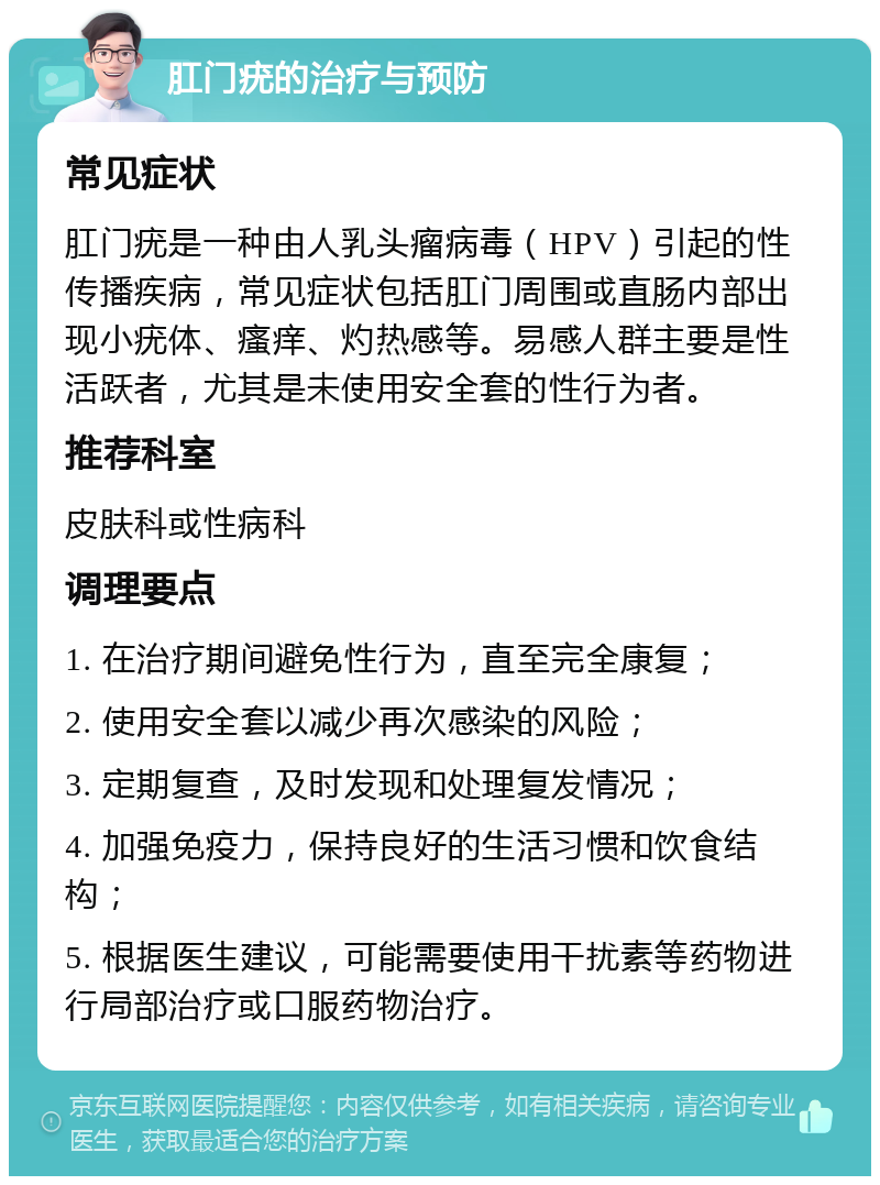 肛门疣的治疗与预防 常见症状 肛门疣是一种由人乳头瘤病毒（HPV）引起的性传播疾病，常见症状包括肛门周围或直肠内部出现小疣体、瘙痒、灼热感等。易感人群主要是性活跃者，尤其是未使用安全套的性行为者。 推荐科室 皮肤科或性病科 调理要点 1. 在治疗期间避免性行为，直至完全康复； 2. 使用安全套以减少再次感染的风险； 3. 定期复查，及时发现和处理复发情况； 4. 加强免疫力，保持良好的生活习惯和饮食结构； 5. 根据医生建议，可能需要使用干扰素等药物进行局部治疗或口服药物治疗。