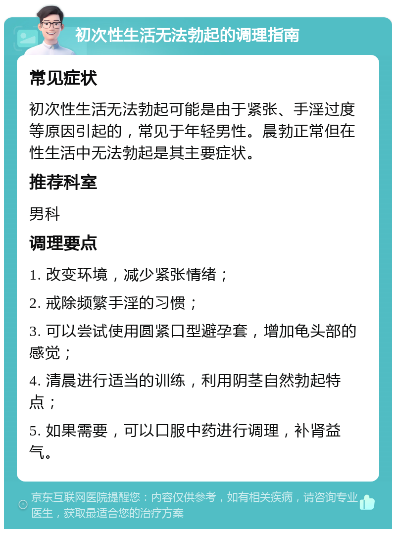 初次性生活无法勃起的调理指南 常见症状 初次性生活无法勃起可能是由于紧张、手淫过度等原因引起的，常见于年轻男性。晨勃正常但在性生活中无法勃起是其主要症状。 推荐科室 男科 调理要点 1. 改变环境，减少紧张情绪； 2. 戒除频繁手淫的习惯； 3. 可以尝试使用圆紧口型避孕套，增加龟头部的感觉； 4. 清晨进行适当的训练，利用阴茎自然勃起特点； 5. 如果需要，可以口服中药进行调理，补肾益气。