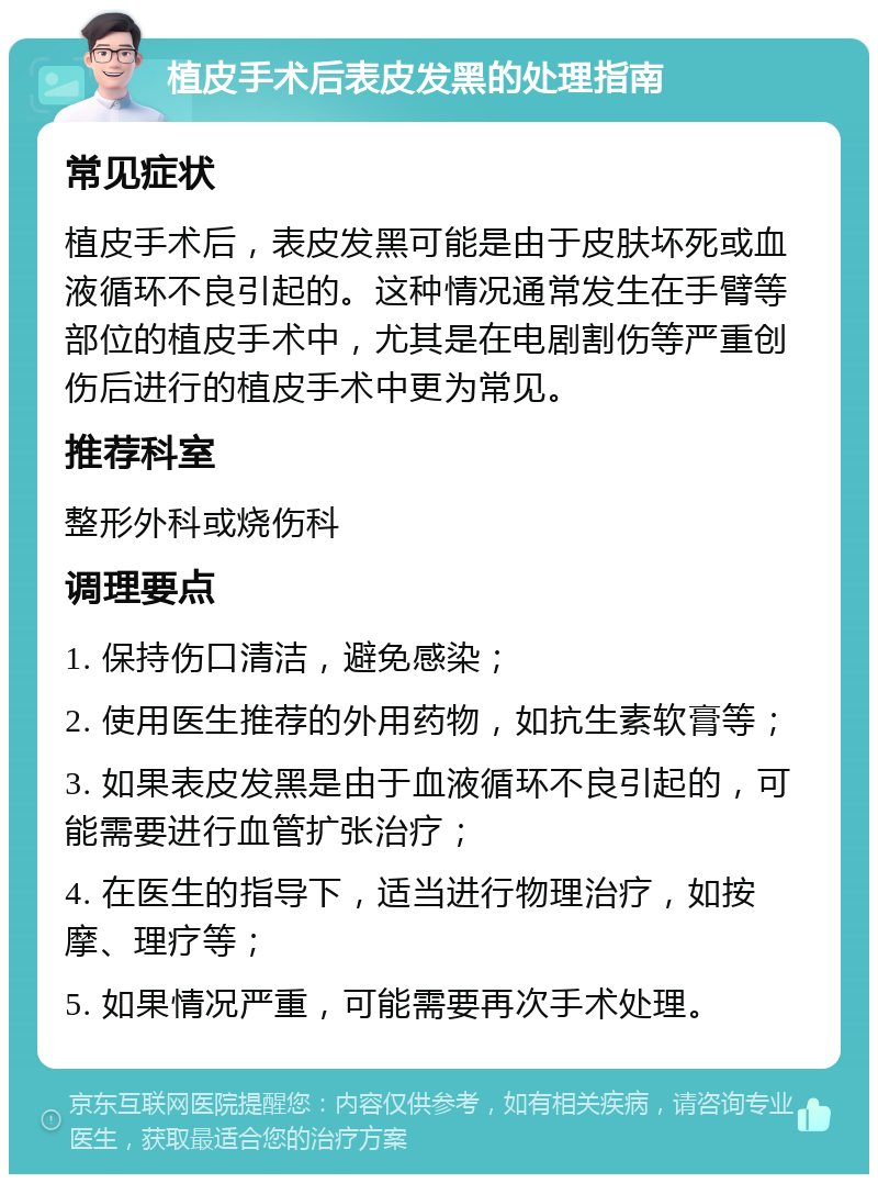 植皮手术后表皮发黑的处理指南 常见症状 植皮手术后，表皮发黑可能是由于皮肤坏死或血液循环不良引起的。这种情况通常发生在手臂等部位的植皮手术中，尤其是在电剧割伤等严重创伤后进行的植皮手术中更为常见。 推荐科室 整形外科或烧伤科 调理要点 1. 保持伤口清洁，避免感染； 2. 使用医生推荐的外用药物，如抗生素软膏等； 3. 如果表皮发黑是由于血液循环不良引起的，可能需要进行血管扩张治疗； 4. 在医生的指导下，适当进行物理治疗，如按摩、理疗等； 5. 如果情况严重，可能需要再次手术处理。