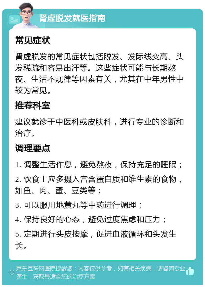 肾虚脱发就医指南 常见症状 肾虚脱发的常见症状包括脱发、发际线变高、头发稀疏和容易出汗等。这些症状可能与长期熬夜、生活不规律等因素有关，尤其在中年男性中较为常见。 推荐科室 建议就诊于中医科或皮肤科，进行专业的诊断和治疗。 调理要点 1. 调整生活作息，避免熬夜，保持充足的睡眠； 2. 饮食上应多摄入富含蛋白质和维生素的食物，如鱼、肉、蛋、豆类等； 3. 可以服用地黄丸等中药进行调理； 4. 保持良好的心态，避免过度焦虑和压力； 5. 定期进行头皮按摩，促进血液循环和头发生长。