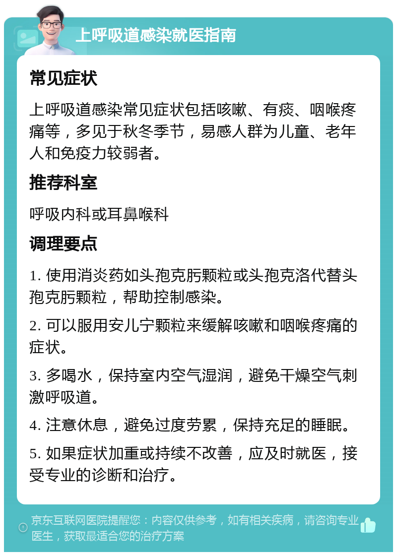 上呼吸道感染就医指南 常见症状 上呼吸道感染常见症状包括咳嗽、有痰、咽喉疼痛等，多见于秋冬季节，易感人群为儿童、老年人和免疫力较弱者。 推荐科室 呼吸内科或耳鼻喉科 调理要点 1. 使用消炎药如头孢克肟颗粒或头孢克洛代替头孢克肟颗粒，帮助控制感染。 2. 可以服用安儿宁颗粒来缓解咳嗽和咽喉疼痛的症状。 3. 多喝水，保持室内空气湿润，避免干燥空气刺激呼吸道。 4. 注意休息，避免过度劳累，保持充足的睡眠。 5. 如果症状加重或持续不改善，应及时就医，接受专业的诊断和治疗。