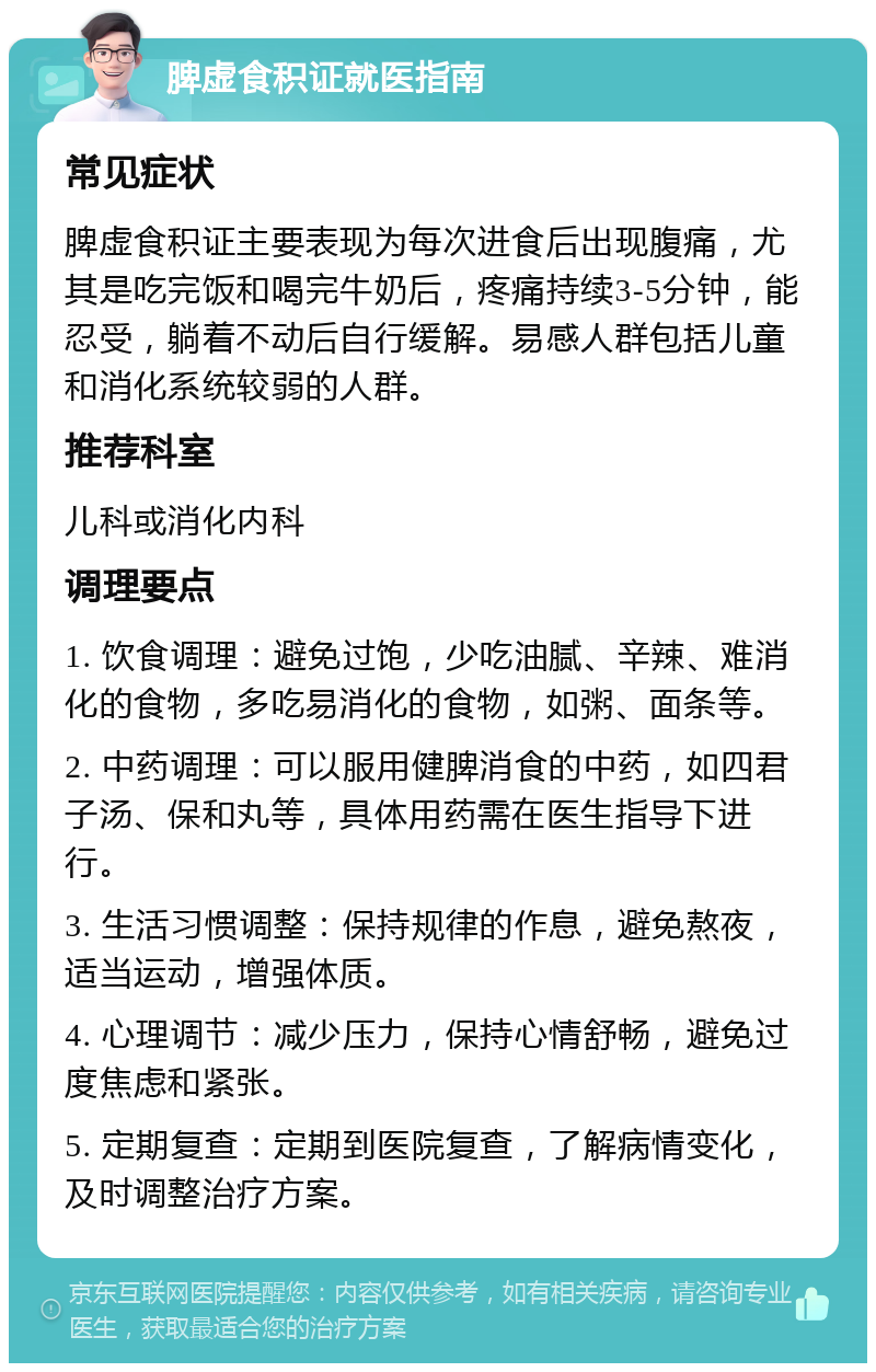 脾虚食积证就医指南 常见症状 脾虚食积证主要表现为每次进食后出现腹痛，尤其是吃完饭和喝完牛奶后，疼痛持续3-5分钟，能忍受，躺着不动后自行缓解。易感人群包括儿童和消化系统较弱的人群。 推荐科室 儿科或消化内科 调理要点 1. 饮食调理：避免过饱，少吃油腻、辛辣、难消化的食物，多吃易消化的食物，如粥、面条等。 2. 中药调理：可以服用健脾消食的中药，如四君子汤、保和丸等，具体用药需在医生指导下进行。 3. 生活习惯调整：保持规律的作息，避免熬夜，适当运动，增强体质。 4. 心理调节：减少压力，保持心情舒畅，避免过度焦虑和紧张。 5. 定期复查：定期到医院复查，了解病情变化，及时调整治疗方案。