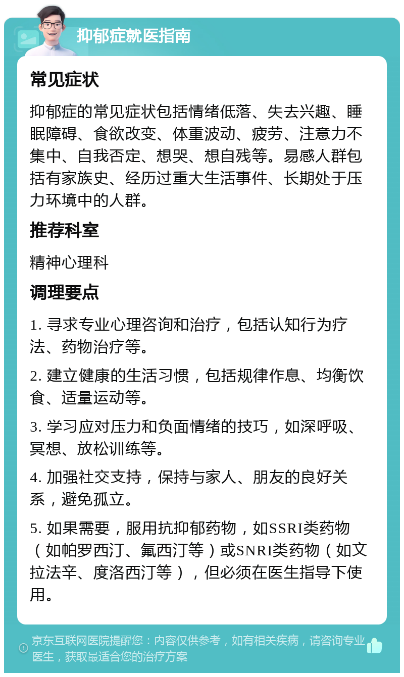 抑郁症就医指南 常见症状 抑郁症的常见症状包括情绪低落、失去兴趣、睡眠障碍、食欲改变、体重波动、疲劳、注意力不集中、自我否定、想哭、想自残等。易感人群包括有家族史、经历过重大生活事件、长期处于压力环境中的人群。 推荐科室 精神心理科 调理要点 1. 寻求专业心理咨询和治疗，包括认知行为疗法、药物治疗等。 2. 建立健康的生活习惯，包括规律作息、均衡饮食、适量运动等。 3. 学习应对压力和负面情绪的技巧，如深呼吸、冥想、放松训练等。 4. 加强社交支持，保持与家人、朋友的良好关系，避免孤立。 5. 如果需要，服用抗抑郁药物，如SSRI类药物（如帕罗西汀、氟西汀等）或SNRI类药物（如文拉法辛、度洛西汀等），但必须在医生指导下使用。