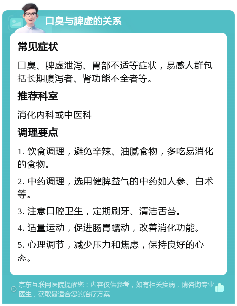 口臭与脾虚的关系 常见症状 口臭、脾虚泄泻、胃部不适等症状，易感人群包括长期腹泻者、肾功能不全者等。 推荐科室 消化内科或中医科 调理要点 1. 饮食调理，避免辛辣、油腻食物，多吃易消化的食物。 2. 中药调理，选用健脾益气的中药如人参、白术等。 3. 注意口腔卫生，定期刷牙、清洁舌苔。 4. 适量运动，促进肠胃蠕动，改善消化功能。 5. 心理调节，减少压力和焦虑，保持良好的心态。