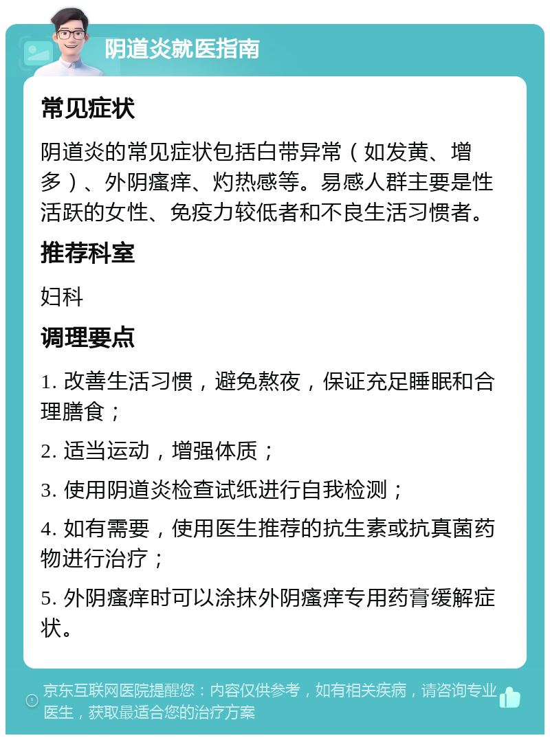 阴道炎就医指南 常见症状 阴道炎的常见症状包括白带异常（如发黄、增多）、外阴瘙痒、灼热感等。易感人群主要是性活跃的女性、免疫力较低者和不良生活习惯者。 推荐科室 妇科 调理要点 1. 改善生活习惯，避免熬夜，保证充足睡眠和合理膳食； 2. 适当运动，增强体质； 3. 使用阴道炎检查试纸进行自我检测； 4. 如有需要，使用医生推荐的抗生素或抗真菌药物进行治疗； 5. 外阴瘙痒时可以涂抹外阴瘙痒专用药膏缓解症状。