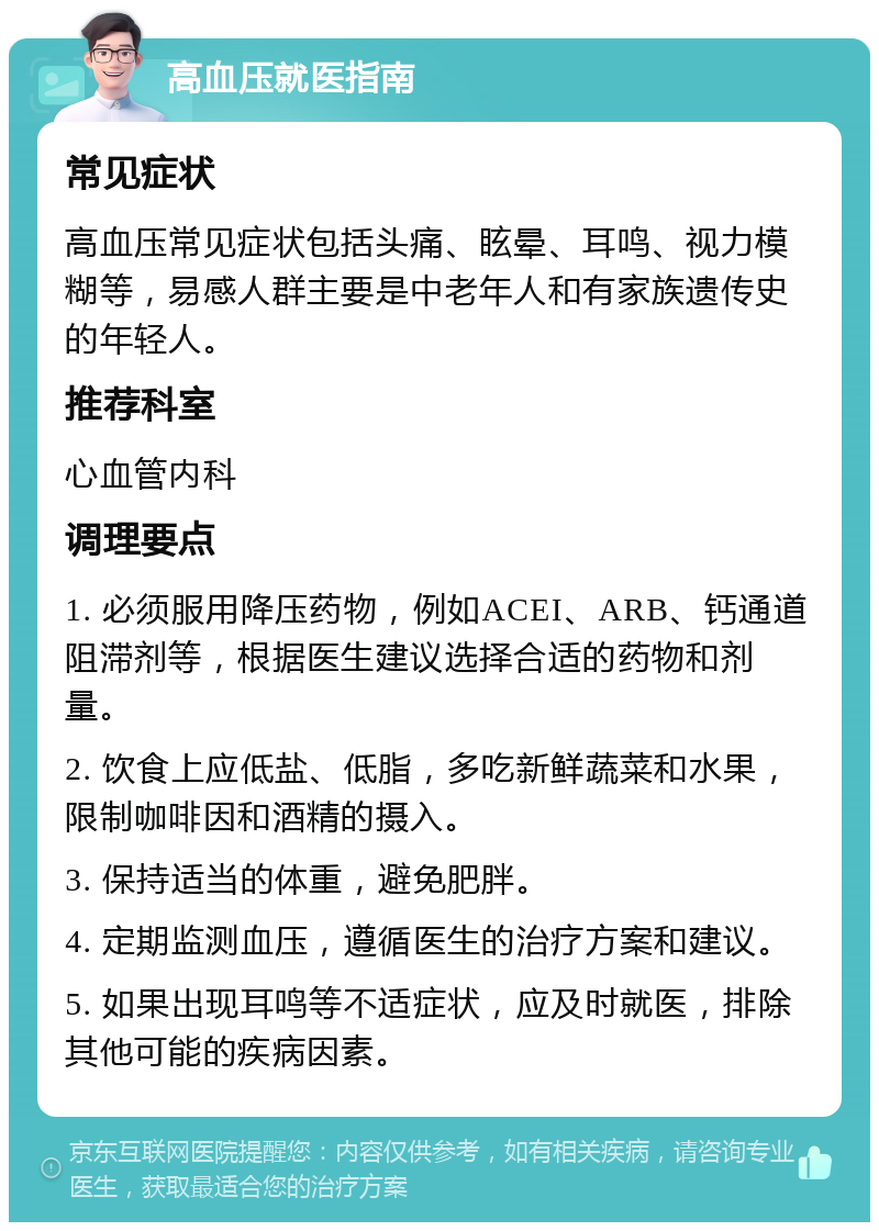 高血压就医指南 常见症状 高血压常见症状包括头痛、眩晕、耳鸣、视力模糊等，易感人群主要是中老年人和有家族遗传史的年轻人。 推荐科室 心血管内科 调理要点 1. 必须服用降压药物，例如ACEI、ARB、钙通道阻滞剂等，根据医生建议选择合适的药物和剂量。 2. 饮食上应低盐、低脂，多吃新鲜蔬菜和水果，限制咖啡因和酒精的摄入。 3. 保持适当的体重，避免肥胖。 4. 定期监测血压，遵循医生的治疗方案和建议。 5. 如果出现耳鸣等不适症状，应及时就医，排除其他可能的疾病因素。