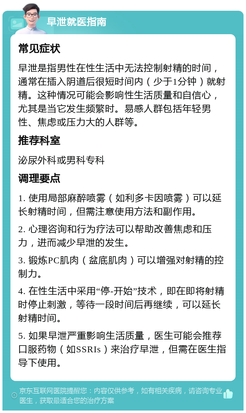 早泄就医指南 常见症状 早泄是指男性在性生活中无法控制射精的时间，通常在插入阴道后很短时间内（少于1分钟）就射精。这种情况可能会影响性生活质量和自信心，尤其是当它发生频繁时。易感人群包括年轻男性、焦虑或压力大的人群等。 推荐科室 泌尿外科或男科专科 调理要点 1. 使用局部麻醉喷雾（如利多卡因喷雾）可以延长射精时间，但需注意使用方法和副作用。 2. 心理咨询和行为疗法可以帮助改善焦虑和压力，进而减少早泄的发生。 3. 锻炼PC肌肉（盆底肌肉）可以增强对射精的控制力。 4. 在性生活中采用“停-开始”技术，即在即将射精时停止刺激，等待一段时间后再继续，可以延长射精时间。 5. 如果早泄严重影响生活质量，医生可能会推荐口服药物（如SSRIs）来治疗早泄，但需在医生指导下使用。