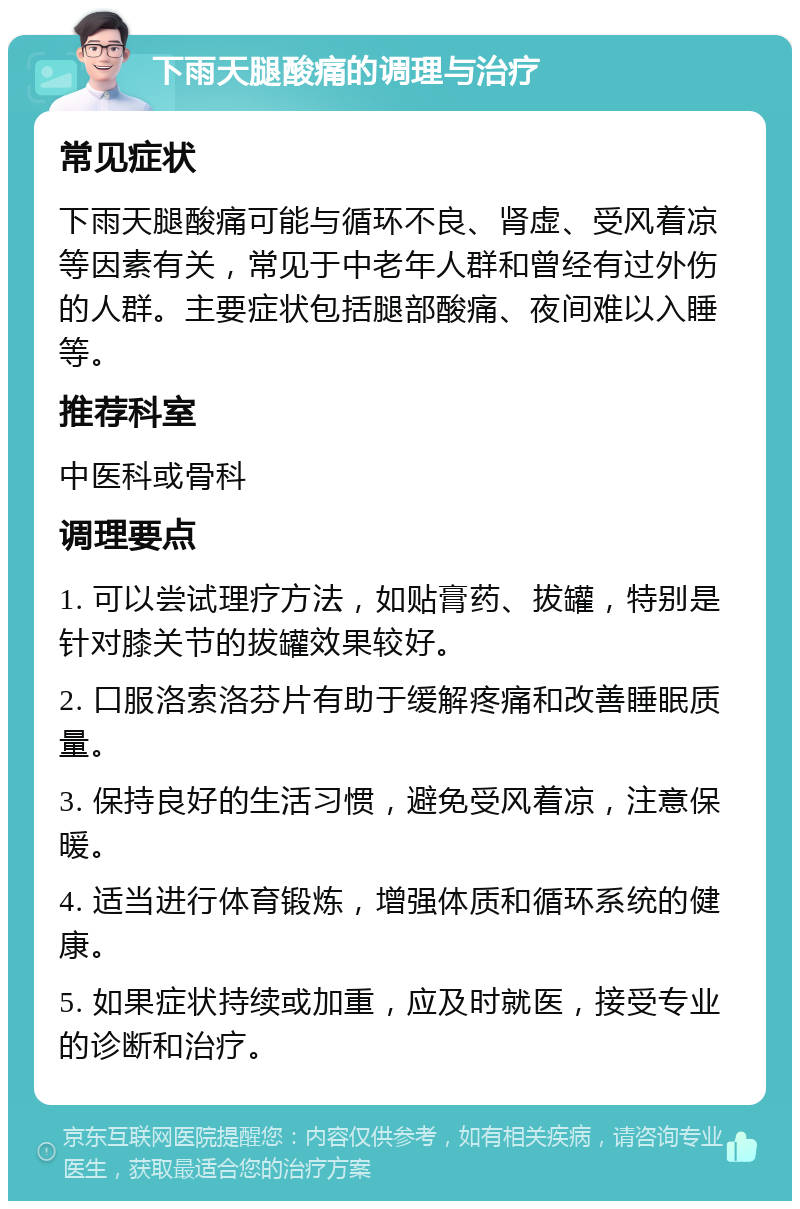 下雨天腿酸痛的调理与治疗 常见症状 下雨天腿酸痛可能与循环不良、肾虚、受风着凉等因素有关，常见于中老年人群和曾经有过外伤的人群。主要症状包括腿部酸痛、夜间难以入睡等。 推荐科室 中医科或骨科 调理要点 1. 可以尝试理疗方法，如贴膏药、拔罐，特别是针对膝关节的拔罐效果较好。 2. 口服洛索洛芬片有助于缓解疼痛和改善睡眠质量。 3. 保持良好的生活习惯，避免受风着凉，注意保暖。 4. 适当进行体育锻炼，增强体质和循环系统的健康。 5. 如果症状持续或加重，应及时就医，接受专业的诊断和治疗。