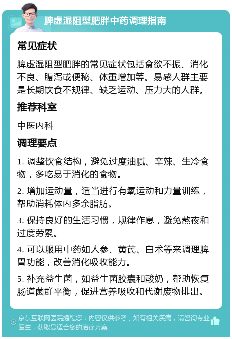 脾虚湿阻型肥胖中药调理指南 常见症状 脾虚湿阻型肥胖的常见症状包括食欲不振、消化不良、腹泻或便秘、体重增加等。易感人群主要是长期饮食不规律、缺乏运动、压力大的人群。 推荐科室 中医内科 调理要点 1. 调整饮食结构，避免过度油腻、辛辣、生冷食物，多吃易于消化的食物。 2. 增加运动量，适当进行有氧运动和力量训练，帮助消耗体内多余脂肪。 3. 保持良好的生活习惯，规律作息，避免熬夜和过度劳累。 4. 可以服用中药如人参、黄芪、白术等来调理脾胃功能，改善消化吸收能力。 5. 补充益生菌，如益生菌胶囊和酸奶，帮助恢复肠道菌群平衡，促进营养吸收和代谢废物排出。