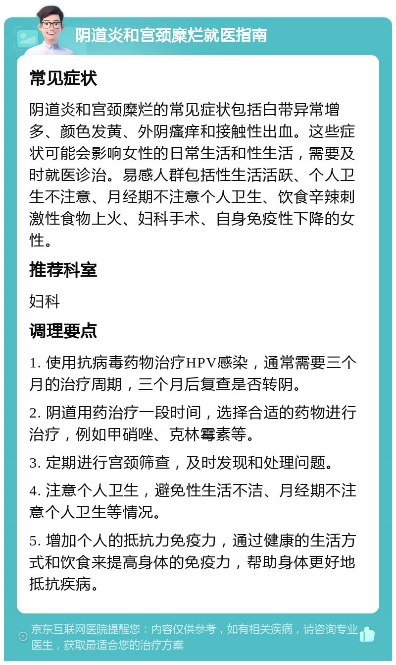 阴道炎和宫颈糜烂就医指南 常见症状 阴道炎和宫颈糜烂的常见症状包括白带异常增多、颜色发黄、外阴瘙痒和接触性出血。这些症状可能会影响女性的日常生活和性生活，需要及时就医诊治。易感人群包括性生活活跃、个人卫生不注意、月经期不注意个人卫生、饮食辛辣刺激性食物上火、妇科手术、自身免疫性下降的女性。 推荐科室 妇科 调理要点 1. 使用抗病毒药物治疗HPV感染，通常需要三个月的治疗周期，三个月后复查是否转阴。 2. 阴道用药治疗一段时间，选择合适的药物进行治疗，例如甲硝唑、克林霉素等。 3. 定期进行宫颈筛查，及时发现和处理问题。 4. 注意个人卫生，避免性生活不洁、月经期不注意个人卫生等情况。 5. 增加个人的抵抗力免疫力，通过健康的生活方式和饮食来提高身体的免疫力，帮助身体更好地抵抗疾病。