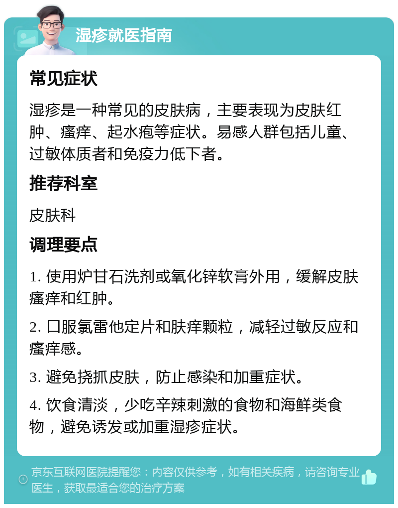 湿疹就医指南 常见症状 湿疹是一种常见的皮肤病，主要表现为皮肤红肿、瘙痒、起水疱等症状。易感人群包括儿童、过敏体质者和免疫力低下者。 推荐科室 皮肤科 调理要点 1. 使用炉甘石洗剂或氧化锌软膏外用，缓解皮肤瘙痒和红肿。 2. 口服氯雷他定片和肤痒颗粒，减轻过敏反应和瘙痒感。 3. 避免挠抓皮肤，防止感染和加重症状。 4. 饮食清淡，少吃辛辣刺激的食物和海鲜类食物，避免诱发或加重湿疹症状。