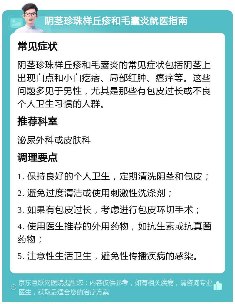 阴茎珍珠样丘疹和毛囊炎就医指南 常见症状 阴茎珍珠样丘疹和毛囊炎的常见症状包括阴茎上出现白点和小白疙瘩、局部红肿、瘙痒等。这些问题多见于男性，尤其是那些有包皮过长或不良个人卫生习惯的人群。 推荐科室 泌尿外科或皮肤科 调理要点 1. 保持良好的个人卫生，定期清洗阴茎和包皮； 2. 避免过度清洁或使用刺激性洗涤剂； 3. 如果有包皮过长，考虑进行包皮环切手术； 4. 使用医生推荐的外用药物，如抗生素或抗真菌药物； 5. 注意性生活卫生，避免性传播疾病的感染。