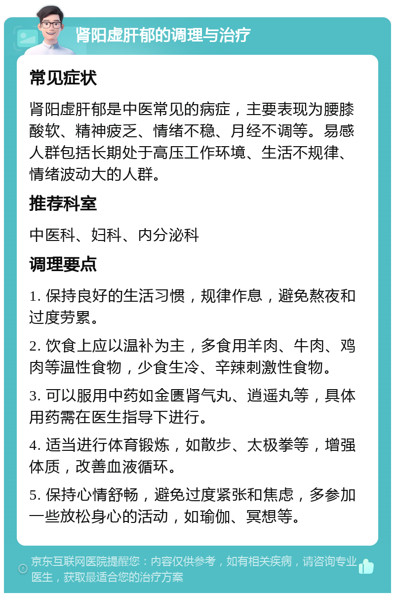 肾阳虚肝郁的调理与治疗 常见症状 肾阳虚肝郁是中医常见的病症，主要表现为腰膝酸软、精神疲乏、情绪不稳、月经不调等。易感人群包括长期处于高压工作环境、生活不规律、情绪波动大的人群。 推荐科室 中医科、妇科、内分泌科 调理要点 1. 保持良好的生活习惯，规律作息，避免熬夜和过度劳累。 2. 饮食上应以温补为主，多食用羊肉、牛肉、鸡肉等温性食物，少食生冷、辛辣刺激性食物。 3. 可以服用中药如金匮肾气丸、逍遥丸等，具体用药需在医生指导下进行。 4. 适当进行体育锻炼，如散步、太极拳等，增强体质，改善血液循环。 5. 保持心情舒畅，避免过度紧张和焦虑，多参加一些放松身心的活动，如瑜伽、冥想等。