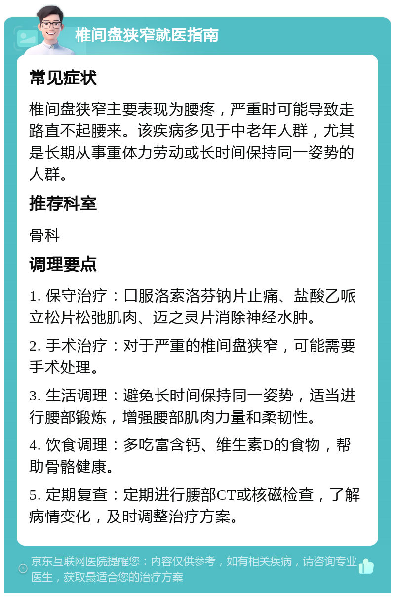 椎间盘狭窄就医指南 常见症状 椎间盘狭窄主要表现为腰疼，严重时可能导致走路直不起腰来。该疾病多见于中老年人群，尤其是长期从事重体力劳动或长时间保持同一姿势的人群。 推荐科室 骨科 调理要点 1. 保守治疗：口服洛索洛芬钠片止痛、盐酸乙哌立松片松弛肌肉、迈之灵片消除神经水肿。 2. 手术治疗：对于严重的椎间盘狭窄，可能需要手术处理。 3. 生活调理：避免长时间保持同一姿势，适当进行腰部锻炼，增强腰部肌肉力量和柔韧性。 4. 饮食调理：多吃富含钙、维生素D的食物，帮助骨骼健康。 5. 定期复查：定期进行腰部CT或核磁检查，了解病情变化，及时调整治疗方案。