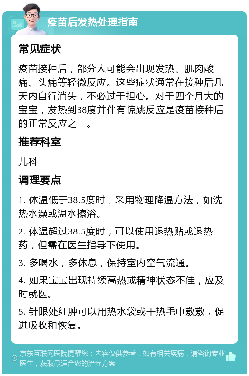 疫苗后发热处理指南 常见症状 疫苗接种后，部分人可能会出现发热、肌肉酸痛、头痛等轻微反应。这些症状通常在接种后几天内自行消失，不必过于担心。对于四个月大的宝宝，发热到38度并伴有惊跳反应是疫苗接种后的正常反应之一。 推荐科室 儿科 调理要点 1. 体温低于38.5度时，采用物理降温方法，如洗热水澡或温水擦浴。 2. 体温超过38.5度时，可以使用退热贴或退热药，但需在医生指导下使用。 3. 多喝水，多休息，保持室内空气流通。 4. 如果宝宝出现持续高热或精神状态不佳，应及时就医。 5. 针眼处红肿可以用热水袋或干热毛巾敷敷，促进吸收和恢复。