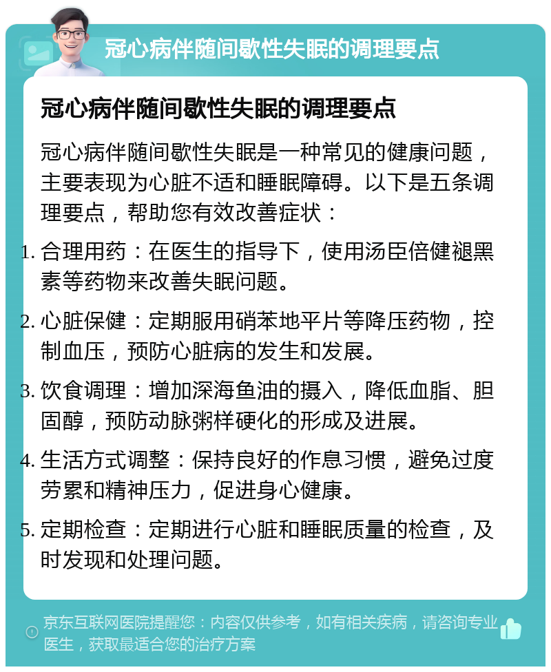 冠心病伴随间歇性失眠的调理要点 冠心病伴随间歇性失眠的调理要点 冠心病伴随间歇性失眠是一种常见的健康问题，主要表现为心脏不适和睡眠障碍。以下是五条调理要点，帮助您有效改善症状： 合理用药：在医生的指导下，使用汤臣倍健褪黑素等药物来改善失眠问题。 心脏保健：定期服用硝苯地平片等降压药物，控制血压，预防心脏病的发生和发展。 饮食调理：增加深海鱼油的摄入，降低血脂、胆固醇，预防动脉粥样硬化的形成及进展。 生活方式调整：保持良好的作息习惯，避免过度劳累和精神压力，促进身心健康。 定期检查：定期进行心脏和睡眠质量的检查，及时发现和处理问题。