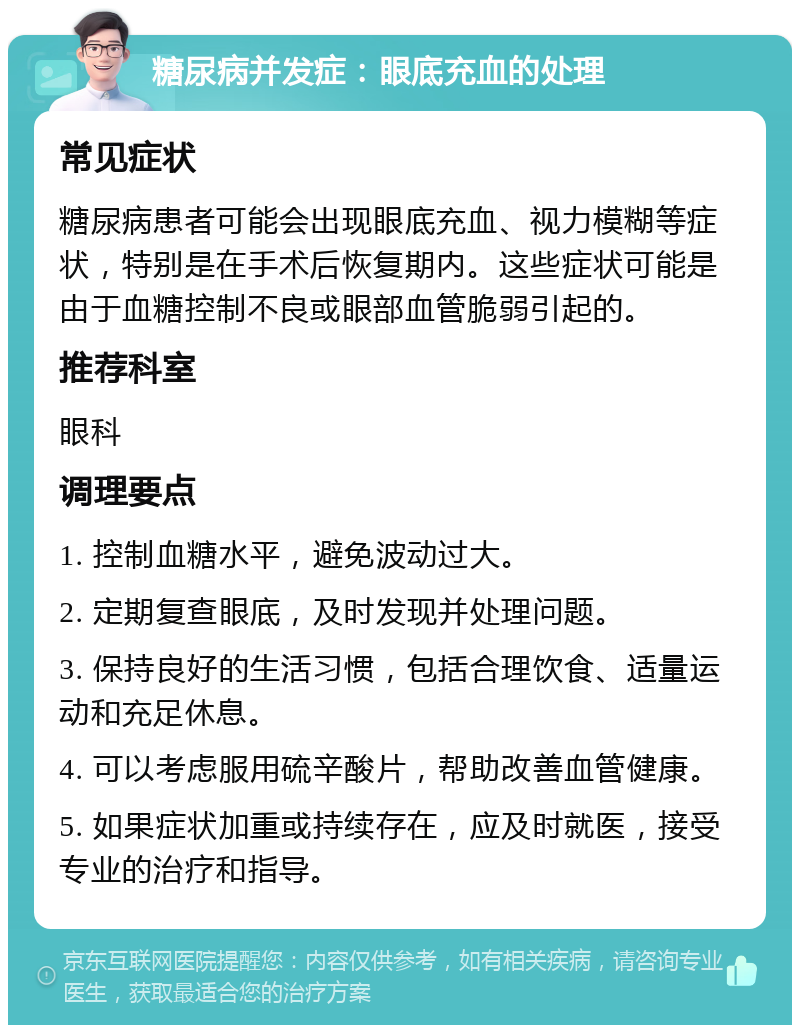 糖尿病并发症：眼底充血的处理 常见症状 糖尿病患者可能会出现眼底充血、视力模糊等症状，特别是在手术后恢复期内。这些症状可能是由于血糖控制不良或眼部血管脆弱引起的。 推荐科室 眼科 调理要点 1. 控制血糖水平，避免波动过大。 2. 定期复查眼底，及时发现并处理问题。 3. 保持良好的生活习惯，包括合理饮食、适量运动和充足休息。 4. 可以考虑服用硫辛酸片，帮助改善血管健康。 5. 如果症状加重或持续存在，应及时就医，接受专业的治疗和指导。