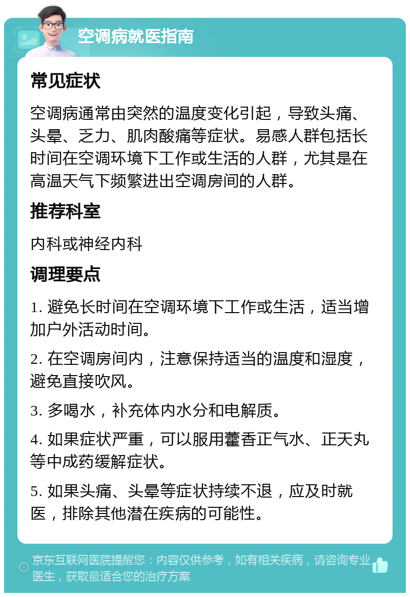 空调病就医指南 常见症状 空调病通常由突然的温度变化引起，导致头痛、头晕、乏力、肌肉酸痛等症状。易感人群包括长时间在空调环境下工作或生活的人群，尤其是在高温天气下频繁进出空调房间的人群。 推荐科室 内科或神经内科 调理要点 1. 避免长时间在空调环境下工作或生活，适当增加户外活动时间。 2. 在空调房间内，注意保持适当的温度和湿度，避免直接吹风。 3. 多喝水，补充体内水分和电解质。 4. 如果症状严重，可以服用藿香正气水、正天丸等中成药缓解症状。 5. 如果头痛、头晕等症状持续不退，应及时就医，排除其他潜在疾病的可能性。