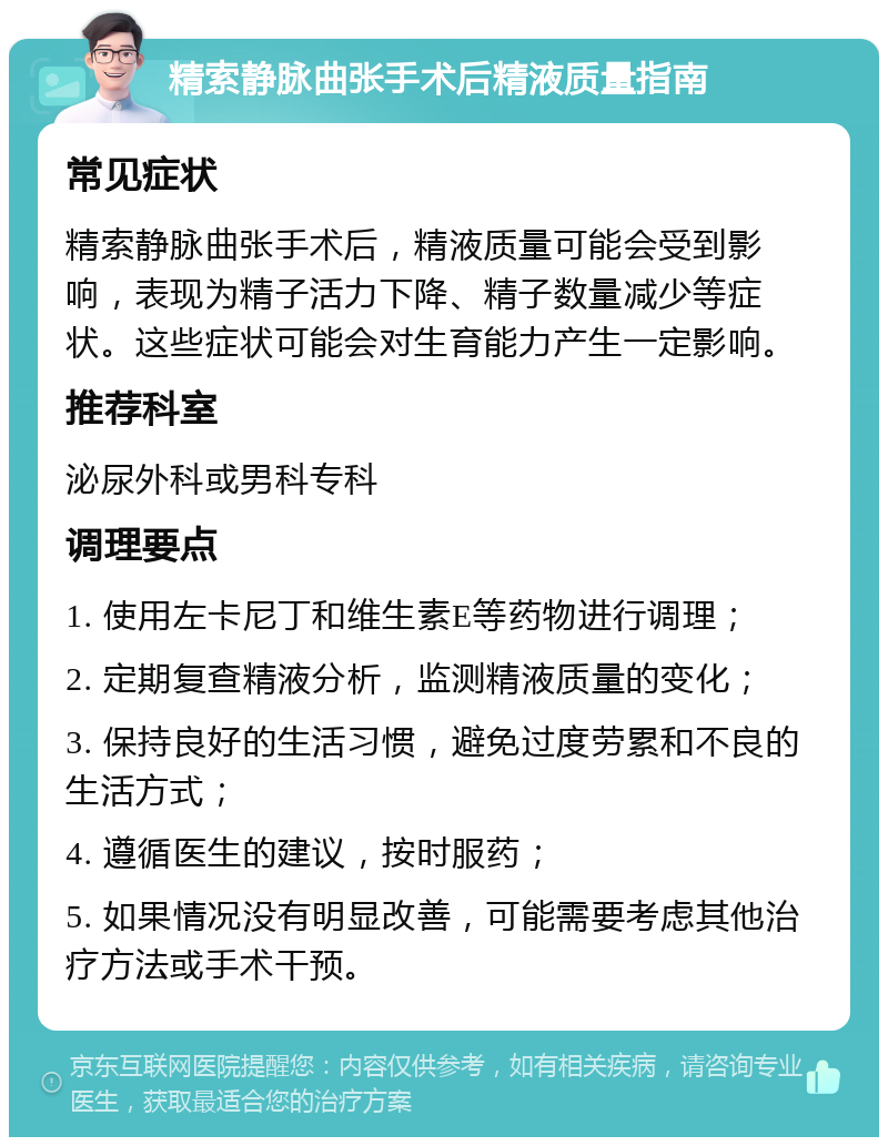 精索静脉曲张手术后精液质量指南 常见症状 精索静脉曲张手术后，精液质量可能会受到影响，表现为精子活力下降、精子数量减少等症状。这些症状可能会对生育能力产生一定影响。 推荐科室 泌尿外科或男科专科 调理要点 1. 使用左卡尼丁和维生素E等药物进行调理； 2. 定期复查精液分析，监测精液质量的变化； 3. 保持良好的生活习惯，避免过度劳累和不良的生活方式； 4. 遵循医生的建议，按时服药； 5. 如果情况没有明显改善，可能需要考虑其他治疗方法或手术干预。