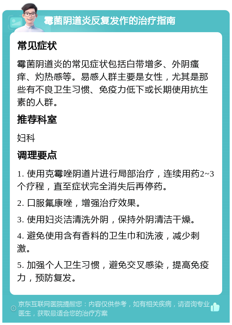 霉菌阴道炎反复发作的治疗指南 常见症状 霉菌阴道炎的常见症状包括白带增多、外阴瘙痒、灼热感等。易感人群主要是女性，尤其是那些有不良卫生习惯、免疫力低下或长期使用抗生素的人群。 推荐科室 妇科 调理要点 1. 使用克霉唑阴道片进行局部治疗，连续用药2~3个疗程，直至症状完全消失后再停药。 2. 口服氟康唑，增强治疗效果。 3. 使用妇炎洁清洗外阴，保持外阴清洁干燥。 4. 避免使用含有香料的卫生巾和洗液，减少刺激。 5. 加强个人卫生习惯，避免交叉感染，提高免疫力，预防复发。