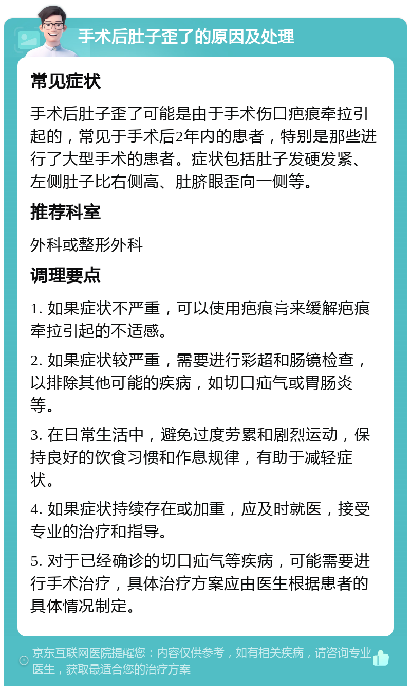 手术后肚子歪了的原因及处理 常见症状 手术后肚子歪了可能是由于手术伤口疤痕牵拉引起的，常见于手术后2年内的患者，特别是那些进行了大型手术的患者。症状包括肚子发硬发紧、左侧肚子比右侧高、肚脐眼歪向一侧等。 推荐科室 外科或整形外科 调理要点 1. 如果症状不严重，可以使用疤痕膏来缓解疤痕牵拉引起的不适感。 2. 如果症状较严重，需要进行彩超和肠镜检查，以排除其他可能的疾病，如切口疝气或胃肠炎等。 3. 在日常生活中，避免过度劳累和剧烈运动，保持良好的饮食习惯和作息规律，有助于减轻症状。 4. 如果症状持续存在或加重，应及时就医，接受专业的治疗和指导。 5. 对于已经确诊的切口疝气等疾病，可能需要进行手术治疗，具体治疗方案应由医生根据患者的具体情况制定。