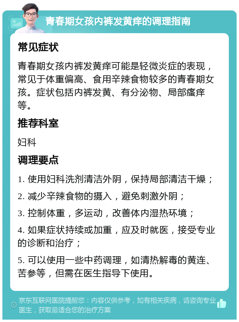 青春期女孩内裤发黄痒的调理指南 常见症状 青春期女孩内裤发黄痒可能是轻微炎症的表现，常见于体重偏高、食用辛辣食物较多的青春期女孩。症状包括内裤发黄、有分泌物、局部瘙痒等。 推荐科室 妇科 调理要点 1. 使用妇科洗剂清洁外阴，保持局部清洁干燥； 2. 减少辛辣食物的摄入，避免刺激外阴； 3. 控制体重，多运动，改善体内湿热环境； 4. 如果症状持续或加重，应及时就医，接受专业的诊断和治疗； 5. 可以使用一些中药调理，如清热解毒的黄连、苦参等，但需在医生指导下使用。