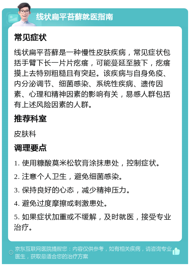 线状扁平苔藓就医指南 常见症状 线状扁平苔藓是一种慢性皮肤疾病，常见症状包括手臂下长一片片疙瘩，可能蔓延至腋下，疙瘩摸上去特别粗糙且有突起。该疾病与自身免疫、内分泌调节、细菌感染、系统性疾病、遗传因素、心理和精神因素的影响有关，易感人群包括有上述风险因素的人群。 推荐科室 皮肤科 调理要点 1. 使用糠酸莫米松软膏涂抹患处，控制症状。 2. 注意个人卫生，避免细菌感染。 3. 保持良好的心态，减少精神压力。 4. 避免过度摩擦或刺激患处。 5. 如果症状加重或不缓解，及时就医，接受专业治疗。