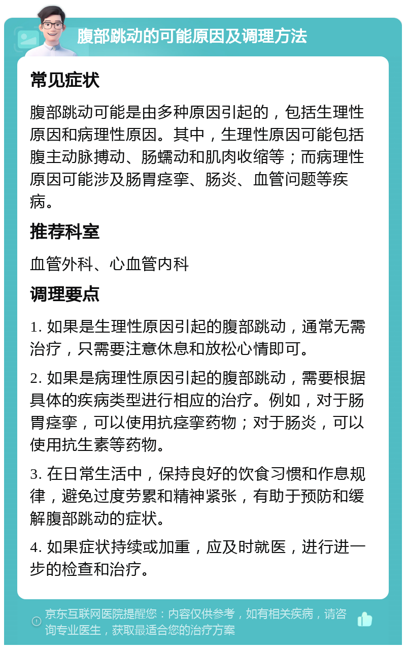 腹部跳动的可能原因及调理方法 常见症状 腹部跳动可能是由多种原因引起的，包括生理性原因和病理性原因。其中，生理性原因可能包括腹主动脉搏动、肠蠕动和肌肉收缩等；而病理性原因可能涉及肠胃痉挛、肠炎、血管问题等疾病。 推荐科室 血管外科、心血管内科 调理要点 1. 如果是生理性原因引起的腹部跳动，通常无需治疗，只需要注意休息和放松心情即可。 2. 如果是病理性原因引起的腹部跳动，需要根据具体的疾病类型进行相应的治疗。例如，对于肠胃痉挛，可以使用抗痉挛药物；对于肠炎，可以使用抗生素等药物。 3. 在日常生活中，保持良好的饮食习惯和作息规律，避免过度劳累和精神紧张，有助于预防和缓解腹部跳动的症状。 4. 如果症状持续或加重，应及时就医，进行进一步的检查和治疗。