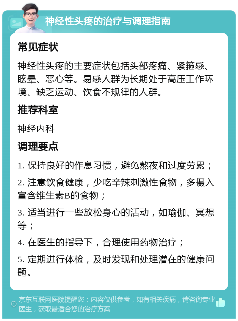 神经性头疼的治疗与调理指南 常见症状 神经性头疼的主要症状包括头部疼痛、紧箍感、眩晕、恶心等。易感人群为长期处于高压工作环境、缺乏运动、饮食不规律的人群。 推荐科室 神经内科 调理要点 1. 保持良好的作息习惯，避免熬夜和过度劳累； 2. 注意饮食健康，少吃辛辣刺激性食物，多摄入富含维生素B的食物； 3. 适当进行一些放松身心的活动，如瑜伽、冥想等； 4. 在医生的指导下，合理使用药物治疗； 5. 定期进行体检，及时发现和处理潜在的健康问题。