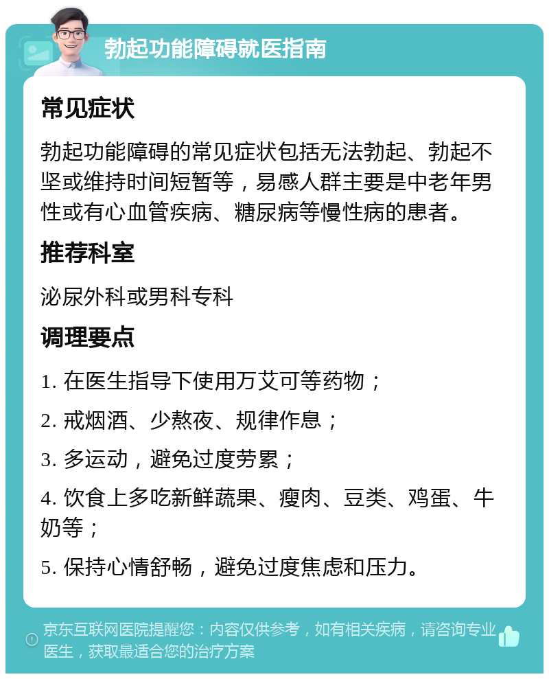 勃起功能障碍就医指南 常见症状 勃起功能障碍的常见症状包括无法勃起、勃起不坚或维持时间短暂等，易感人群主要是中老年男性或有心血管疾病、糖尿病等慢性病的患者。 推荐科室 泌尿外科或男科专科 调理要点 1. 在医生指导下使用万艾可等药物； 2. 戒烟酒、少熬夜、规律作息； 3. 多运动，避免过度劳累； 4. 饮食上多吃新鲜蔬果、瘦肉、豆类、鸡蛋、牛奶等； 5. 保持心情舒畅，避免过度焦虑和压力。